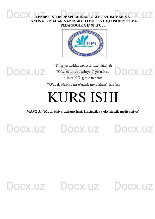 O’ZBEKISTON RESPUBLIKASI OLIY TA’LIM, FAN VA
INNOVATSIYALAR VAZIRLIGI TOSHKENT IQTISODIYOT VA
PEDAGOGIKA INSTITUTI
“Tillar va maktabgacha ta’lim” fakulteti
“O’zbek tili va adabiyoti” yo’nalishi
4-kurs 22/7-guruh talabasi
 “O zbek adabiyotini o qitish metodikasi” ʻ ʻ fanidan
KURS ISHI
MAVZU:  “Motivatsiya tushunchasi. Intrinzik va ekstrinzik motivatsiya” 