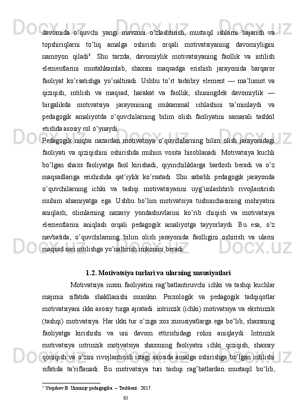 10davomida   o’quvchi   yangi   mavzuni   o’zlashtirish,   mustaqil   ishlarni   bajarish   va
topshiriqlarni   to’liq   amalga   oshirish   orqali   motivatsiyaning   davomiyligini
namoyon   qiladi 3
.   Shu   tarzda,   davomiylik   motivatsiyaning   faollik   va   intilish
elementlarini   mustahkamlab,   shaxsni   maqsadga   erishish   jarayonida   barqaror
faoliyat   ko’rsatishga   yo’naltiradi.   Ushbu   to’rt   tarkibiy   element   —   ma’lumot   va
qiziqish,   intilish   va   maqsad,   harakat   va   faollik,   shuningdek   davomiylik   —
birgalikda   motivatsiya   jarayonining   mukammal   ishlashini   ta’minlaydi   va
pedagogik   amaliyotda   o’quvchilarning   bilim   olish   faoliyatini   samarali   tashkil
etishda asosiy rol o’ynaydi.
Pedagogik   nuqtai   nazardan   motivatsiya   o’quvchilarning   bilim   olish   jarayonidagi
faoliyati   va   qiziqishini   oshirishda   muhim   vosita   hisoblanadi.   Motivatsiya   kuchli
bo’lgan   shaxs   faoliyatga   faol   kirishadi,   qiyinchiliklarga   bardosh   beradi   va   o’z
maqsadlariga   erishishda   qat’iylik   ko’rsatadi.   Shu   sababli   pedagogik   jarayonda
o’quvchilarning   ichki   va   tashqi   motivatsiyasini   uyg’unlashtirib   rivojlantirish
muhim   ahamiyatga   ega.   Ushbu   bo’lim   motivatsiya   tushunchasining   mohiyatini
aniqlash,   olimlarning   nazariy   yondashuvlarini   ko’rib   chiqish   va   motivatsiya
elementlarini   aniqlash   orqali   pedagogik   amaliyotga   tayyorlaydi.   Bu   esa,   o’z
navbatida,   o’quvchilarning   bilim   olish   jarayonida   faolligini   oshirish   va   ularni
maqsad sari intilishga yo’naltirish imkonini beradi.
1.2. Motivatsiya turlari va ularning xususiyatlari
                    Motivatsiya   inson   faoliyatini   rag’batlantiruvchi   ichki   va   tashqi   kuchlar
majmui   sifatida   shakllanishi   mumkin.   Psixologik   va   pedagogik   tadqiqotlar
motivatsiyani ikki asosiy turga ajratadi: intrinzik (ichki) motivatsiya va ekstrinzik
(tashqi)  motivatsiya.   Har   ikki   tur  o’ziga  xos  xususiyatlarga  ega   bo’lib,  shaxsning
faoliyatga   kirishishi   va   uni   davom   ettirishidagi   rolini   aniqlaydi.   Intrinzik
motivatsiya   intrinzik   motivatsiya   shaxsning   faoliyatni   ichki   qiziqish,   shaxsiy
qoniqish   va   o’zini   rivojlantirish   istagi   asosida   amalga   oshirishga   bo’lgan   intilishi
sifatida   ta’riflanadi.   Bu   motivatsiya   turi   tashqi   rag’batlardan   mustaqil   bo’lib,
3
 Yoqubov B. Umumiy pedagogika. – Toshkent:  2017. 