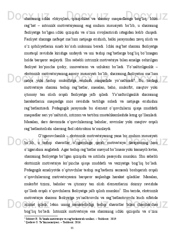 11shaxsning   ichki   ehtiyojlari,   qiziqishlari   va   shaxsiy   maqsadlariga   bog’liq.   Ichki
rag’bat   –   intrinzik   motivatsiyaning   eng   muhim   xususiyati   bo’lib,   u   shaxsning
faoliyatga   bo’lgan   ichki   qiziqishi   va   o’zini   rivojlantirish   istagidan   kelib   chiqadi.
Faoliyat shaxsga nafaqat ma’lum natijaga erishish, balki jarayondan zavq olish va
o’z   qobiliyatlarini   sinab   ko’rish   imkonini   beradi.   Ichki   rag’bat   shaxsni   faoliyatga
mustaqil   ravishda   kirishga   undaydi   va   uni   tashqi   rag’batlarga   bog’liq   bo’lmagan
holda barqaror saqlaydi. Shu sababli intrinzik motivatsiya bilan amalga oshirilgan
faoliyat   ko’pincha   ijodiy,   innovatsion   va   uzluksiz   bo’ladi.   Yo’naltirilganlik   –
ekstrinzik   motivatsiyaning   asosiy   xususiyati   bo’lib,   shaxsning   faoliyatini   ma’lum
natija   yoki   tashqi   mukofotga   erishish   maqsadida   yo’naltiradi 4
.   Bu   turdagi
motivatsiya   shaxsni   tashqi   rag’batlar,   masalan,   baho,   mukofot,   maqtov   yoki
ijtimoiy   tan   olish   orqali   faoliyatga   jalb   qiladi.   Yo’naltirilganlik   shaxsning
harakatlarini   maqsadga   mos   ravishda   tartibga   soladi   va   natijaga   erishishni
rag’batlantiradi.   Pedagogik   jarayonda   bu   element   o’quvchilarni   qisqa   muddatli
maqsadlar sari yo’naltirish, intizom va tartibni mustahkamlashda keng qo’llaniladi.
Masalan,   dars   davomida   o’quvchilarning   baholar,   sovrinlar   yoki   maqtov   orqali
rag’batlantirilishi ularning faol ishtirokini ta’minlaydi.
                   O’zgaruvchanlik – ekstrinzik motivatsiyaning yana bir  muhim xususiyati
bo’lib,   u   tashqi   sharoitlar   o’zgarishiga   qarab   motivatsiya   darajasining   ham
o’zgarishini anglatadi. Agar tashqi rag’batlar mavjud bo’lmasa yoki kamayib ketsa,
shaxsning   faoliyatga   bo’lgan  qiziqishi   va  intilishi   pasayishi  mumkin.  Shu  sababli
ekstrinzik   motivatsiya   ko’pincha   qisqa   muddatli   va   vaziyatga   bog’liq   bo’ladi.
Pedagogik amaliyotda  o’qituvchilar   tashqi   rag’batlarni  samarali  boshqarish  orqali
o’quvchilarning   motivatsiyasini   barqaror   saqlashga   harakat   qiladilar.   Masalan,
mukofot   tizimi,   baholar   va   ijtimoiy   tan   olish   elementlarini   doimiy   ravishda
qo’llash orqali o’quvchilarni faoliyatga jalb qilish mumkin 5
. Shu tarzda, ekstrinzik
motivatsiya   shaxsni   faoliyatga   yo’naltiruvchi   va   rag’batlantiruvchi   kuch   sifatida
xizmat   qiladi,   lekin   uning   samaradorligi   tashqi   sharoitlar   bilan   chambarchas
bog’liq   bo’ladi.   Intrinzik   motivatsiya   esa   shaxsning   ichki   qiziqishi   va   o’zini
4
  Sobirov R. Ta’limda motivatsiya va rag‘batlantirish usullari. – Toshkent:  2019.
5
  Qodirov S. Ta’lim nazariyasi. – Toshkent: 2016. 