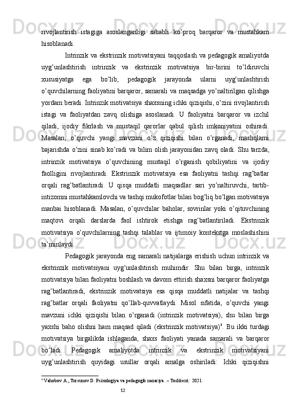 12rivojlantirish   istagiga   asoslanganligi   sababli   ko’proq   barqaror   va   mustahkam
hisoblanadi.
                   Intrinzik va ekstrinzik motivatsiyani  taqqoslash va pedagogik amaliyotda
uyg’unlashtirish   intrinzik   va   ekstrinzik   motivatsiya   bir-birini   to’ldiruvchi
xususiyatga   ega   bo’lib,   pedagogik   jarayonda   ularni   uyg’unlashtirish
o’quvchilarning faoliyatini barqaror, samarali va maqsadga yo’naltirilgan qilishga
yordam beradi. Intrinzik motivatsiya shaxsning ichki qiziqishi, o’zini rivojlantirish
istagi   va   faoliyatdan   zavq   olishiga   asoslanadi.   U   faoliyatni   barqaror   va   izchil
qiladi,   ijodiy   fikrlash   va   mustaqil   qarorlar   qabul   qilish   imkoniyatini   oshiradi.
Masalan,   o’quvchi   yangi   mavzuni   o’z   qiziqishi   bilan   o’rganadi,   mashqlarni
bajarishda o’zini  sinab ko’radi  va bilim  olish  jarayonidan  zavq oladi. Shu tarzda,
intrinzik   motivatsiya   o’quvchining   mustaqil   o’rganish   qobiliyatini   va   ijodiy
faolligini   rivojlantiradi.   Ekstrinzik   motivatsiya   esa   faoliyatni   tashqi   rag’batlar
orqali   rag’batlantiradi.   U   qisqa   muddatli   maqsadlar   sari   yo’naltiruvchi,   tartib-
intizomni mustahkamlovchi va tashqi mukofotlar bilan bog’liq bo’lgan motivatsiya
manbai   hisoblanadi.   Masalan,   o’quvchilar   baholar,   sovrinlar   yoki   o’qituvchining
maqtovi   orqali   darslarda   faol   ishtirok   etishga   rag’batlantiriladi.   Ekstrinzik
motivatsiya   o’quvchilarning   tashqi   talablar   va   ijtimoiy   kontekstga   moslashishini
ta’minlaydi.
                   Pedagogik jarayonda eng samarali  natijalarga erishish  uchun intrinzik va
ekstrinzik   motivatsiyani   uyg’unlashtirish   muhimdir.   Shu   bilan   birga,   intrinzik
motivatsiya bilan faoliyatni boshlash va davom ettirish shaxsni barqaror faoliyatga
rag’batlantiradi,   ekstrinzik   motivatsiya   esa   qisqa   muddatli   natijalar   va   tashqi
rag’batlar   orqali   faoliyatni   qo’llab-quvvatlaydi.   Misol   sifatida,   o’quvchi   yangi
mavzuni   ichki   qiziqishi   bilan   o’rganadi   (intrinzik   motivatsiya),   shu   bilan   birga
yaxshi   baho   olishni   ham   maqsad   qiladi   (ekstrinzik   motivatsiya) 6
.   Bu   ikki   turdagi
motivatsiya   birgalikda   ishlaganda,   shaxs   faoliyati   yanada   samarali   va   barqaror
bo’ladi.   Pedagogik   amaliyotda   intrinzik   va   ekstrinzik   motivatsiyani
uyg’unlashtirish   quyidagi   usullar   orqali   amalga   oshiriladi:   Ichki   qiziqishni
6
  Vahobov A., Tursunov D. Psixologiya va pedagogik nazariya. – Toshkent:  2021. 