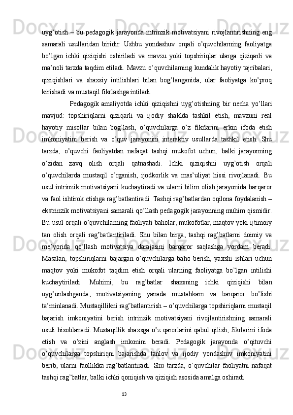 13uyg’otish  – bu pedagogik jarayonda intrinzik motivatsiyani  rivojlantirishning eng
samarali   usullaridan   biridir.   Ushbu   yondashuv   orqali   o’quvchilarning   faoliyatga
bo’lgan   ichki   qiziqishi   oshiriladi   va   mavzu   yoki   topshiriqlar   ularga   qiziqarli   va
ma’noli tarzda taqdim etiladi. Mavzu o’quvchilarning kundalik hayotiy tajribalari,
qiziqishlari   va   shaxsiy   intilishlari   bilan   bog’langanida,   ular   faoliyatga   ko’proq
kirishadi va mustaqil fikrlashga intiladi.
                    Pedagogik   amaliyotda   ichki   qiziqishni   uyg’otishning   bir   necha   yo’llari
mavjud:   topshiriqlarni   qiziqarli   va   ijodiy   shaklda   tashkil   etish,   mavzuni   real
hayotiy   misollar   bilan   bog’lash,   o’quvchilarga   o’z   fikrlarini   erkin   ifoda   etish
imkoniyatini   berish   va   o’quv   jarayonini   interaktiv   usullarda   tashkil   etish.   Shu
tarzda,   o’quvchi   faoliyatdan   nafaqat   tashqi   mukofot   uchun,   balki   jarayonning
o’zidan   zavq   olish   orqali   qatnashadi.   Ichki   qiziqishni   uyg’otish   orqali
o’quvchilarda   mustaqil   o’rganish,   ijodkorlik   va   mas’uliyat   hissi   rivojlanadi.   Bu
usul intrinzik motivatsiyani kuchaytiradi va ularni bilim olish jarayonida barqaror
va faol ishtirok etishga rag’batlantiradi. Tashqi rag’batlardan oqilona foydalanish –
ekstrinzik motivatsiyani samarali qo’llash pedagogik jarayonning muhim qismidir.
Bu usul orqali o’quvchilarning faoliyati baholar, mukofotlar, maqtov yoki ijtimoiy
tan   olish   orqali   rag’batlantiriladi.   Shu   bilan   birga,   tashqi   rag’batlarni   doimiy   va
me’yorida   qo’llash   motivatsiya   darajasini   barqaror   saqlashga   yordam   beradi.
Masalan,   topshiriqlarni   bajargan   o’quvchilarga   baho   berish,   yaxshi   ishlari   uchun
maqtov   yoki   mukofot   taqdim   etish   orqali   ularning   faoliyatga   bo’lgan   intilishi
kuchaytiriladi.   Muhimi,   bu   rag’batlar   shaxsning   ichki   qiziqishi   bilan
uyg’unlashganda,   motivatsiyaning   yanada   mustahkam   va   barqaror   bo’lishi
ta’minlanadi. Mustaqillikni rag’batlantirish – o’quvchilarga topshiriqlarni mustaqil
bajarish   imkoniyatini   berish   intrinzik   motivatsiyani   rivojlantirishning   samarali
usuli hisoblanadi. Mustaqillik shaxsga  o’z qarorlarini qabul qilish, fikrlarini ifoda
etish   va   o’zini   anglash   imkonini   beradi.   Pedagogik   jarayonda   o’qituvchi
o’quvchilarga   topshiriqni   bajarishda   tanlov   va   ijodiy   yondashuv   imkoniyatini
berib,   ularni   faollikka   rag’batlantiradi.   Shu   tarzda,   o’quvchilar   faoliyatni   nafaqat
tashqi rag’batlar, balki ichki qoniqish va qiziqish asosida amalga oshiradi. 