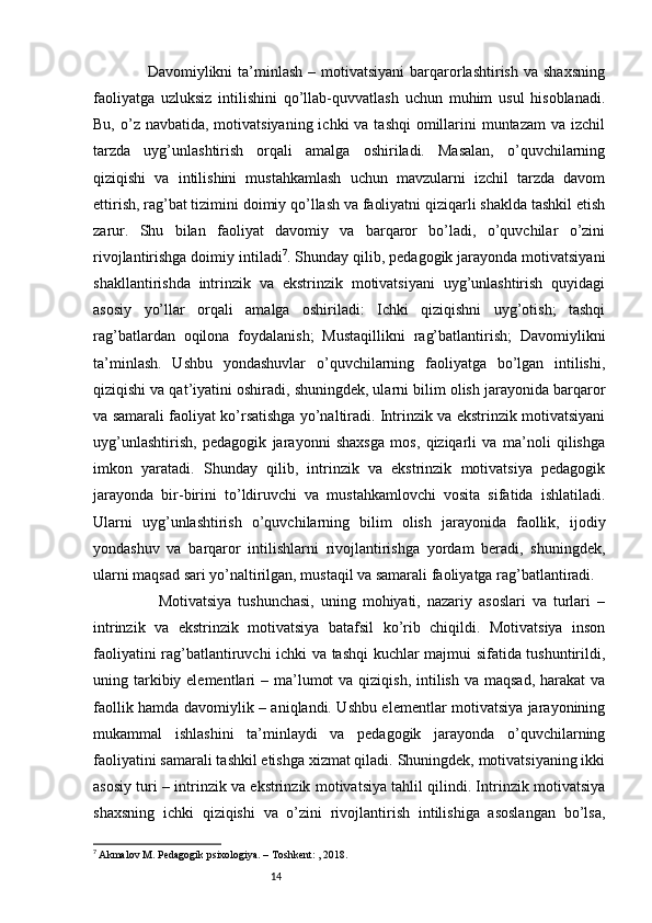 14                    Davomiylikni  ta’minlash  – motivatsiyani  barqarorlashtirish  va  shaxsning
faoliyatga   uzluksiz   intilishini   qo’llab-quvvatlash   uchun   muhim   usul   hisoblanadi.
Bu, o’z navbatida, motivatsiyaning  ichki  va tashqi  omillarini  muntazam  va izchil
tarzda   uyg’unlashtirish   orqali   amalga   oshiriladi.   Masalan,   o’quvchilarning
qiziqishi   va   intilishini   mustahkamlash   uchun   mavzularni   izchil   tarzda   davom
ettirish, rag’bat tizimini doimiy qo’llash va faoliyatni qiziqarli shaklda tashkil etish
zarur.   Shu   bilan   faoliyat   davomiy   va   barqaror   bo’ladi,   o’quvchilar   o’zini
rivojlantirishga doimiy intiladi 7
. Shunday qilib, pedagogik jarayonda motivatsiyani
shakllantirishda   intrinzik   va   ekstrinzik   motivatsiyani   uyg’unlashtirish   quyidagi
asosiy   yo’llar   orqali   amalga   oshiriladi:   Ichki   qiziqishni   uyg’otish;   tashqi
rag’batlardan   oqilona   foydalanish;   Mustaqillikni   rag’batlantirish;   Davomiylikni
ta’minlash.   Ushbu   yondashuvlar   o’quvchilarning   faoliyatga   bo’lgan   intilishi,
qiziqishi va qat’iyatini oshiradi, shuningdek, ularni bilim olish jarayonida barqaror
va samarali faoliyat ko’rsatishga yo’naltiradi. Intrinzik va ekstrinzik motivatsiyani
uyg’unlashtirish,   pedagogik   jarayonni   shaxsga   mos,   qiziqarli   va   ma’noli   qilishga
imkon   yaratadi.   Shunday   qilib,   intrinzik   va   ekstrinzik   motivatsiya   pedagogik
jarayonda   bir-birini   to’ldiruvchi   va   mustahkamlovchi   vosita   sifatida   ishlatiladi.
Ularni   uyg’unlashtirish   o’quvchilarning   bilim   olish   jarayonida   faollik,   ijodiy
yondashuv   va   barqaror   intilishlarni   rivojlantirishga   yordam   beradi,   shuningdek,
ularni maqsad sari yo’naltirilgan, mustaqil va samarali faoliyatga rag’batlantiradi.
                    Motivatsiya   tushunchasi,   uning   mohiyati,   nazariy   asoslari   va   turlari   –
intrinzik   va   ekstrinzik   motivatsiya   batafsil   ko’rib   chiqildi.   Motivatsiya   inson
faoliyatini rag’batlantiruvchi ichki va tashqi kuchlar majmui sifatida tushuntirildi,
uning tarkibiy elementlari  – ma’lumot  va  qiziqish, intilish va maqsad,  harakat  va
faollik hamda davomiylik – aniqlandi. Ushbu elementlar motivatsiya jarayonining
mukammal   ishlashini   ta’minlaydi   va   pedagogik   jarayonda   o’quvchilarning
faoliyatini samarali tashkil etishga xizmat qiladi. Shuningdek, motivatsiyaning ikki
asosiy turi – intrinzik va ekstrinzik motivatsiya tahlil qilindi. Intrinzik motivatsiya
shaxsning   ichki   qiziqishi   va   o’zini   rivojlantirish   intilishiga   asoslangan   bo’lsa,
7
  Akmalov M. Pedagogik psixologiya. – Toshkent: , 2018. 