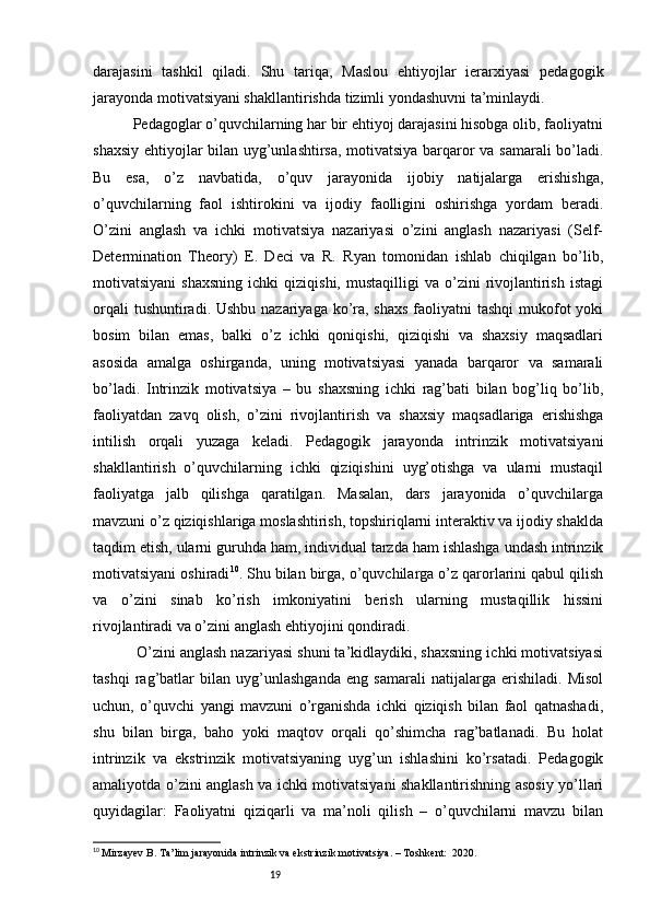 19darajasini   tashkil   qiladi.   Shu   tariqa,   Maslou   ehtiyojlar   ierarxiyasi   pedagogik
jarayonda motivatsiyani shakllantirishda tizimli yondashuvni ta’minlaydi.
          Pedagoglar o’quvchilarning har bir ehtiyoj darajasini hisobga olib, faoliyatni
shaxsiy ehtiyojlar bilan uyg’unlashtirsa, motivatsiya barqaror va samarali  bo’ladi.
Bu   esa,   o’z   navbatida,   o’quv   jarayonida   ijobiy   natijalarga   erishishga,
o’quvchilarning   faol   ishtirokini   va   ijodiy   faolligini   oshirishga   yordam   beradi.
O’zini   anglash   va   ichki   motivatsiya   nazariyasi   o’zini   anglash   nazariyasi   (Self-
Determination   Theory)   E.   Deci   va   R.   Ryan   tomonidan   ishlab   chiqilgan   bo’lib,
motivatsiyani  shaxsning  ichki  qiziqishi,   mustaqilligi   va  o’zini  rivojlantirish   istagi
orqali  tushuntiradi. Ushbu nazariyaga ko’ra, shaxs  faoliyatni  tashqi  mukofot  yoki
bosim   bilan   emas,   balki   o’z   ichki   qoniqishi,   qiziqishi   va   shaxsiy   maqsadlari
asosida   amalga   oshirganda,   uning   motivatsiyasi   yanada   barqaror   va   samarali
bo’ladi.   Intrinzik   motivatsiya   –   bu   shaxsning   ichki   rag’bati   bilan   bog’liq   bo’lib,
faoliyatdan   zavq   olish,   o’zini   rivojlantirish   va   shaxsiy   maqsadlariga   erishishga
intilish   orqali   yuzaga   keladi.   Pedagogik   jarayonda   intrinzik   motivatsiyani
shakllantirish   o’quvchilarning   ichki   qiziqishini   uyg’otishga   va   ularni   mustaqil
faoliyatga   jalb   qilishga   qaratilgan.   Masalan,   dars   jarayonida   o’quvchilarga
mavzuni o’z qiziqishlariga moslashtirish, topshiriqlarni interaktiv va ijodiy shaklda
taqdim etish, ularni guruhda ham, individual tarzda ham ishlashga undash intrinzik
motivatsiyani oshiradi 10
. Shu bilan birga, o’quvchilarga o’z qarorlarini qabul qilish
va   o’zini   sinab   ko’rish   imkoniyatini   berish   ularning   mustaqillik   hissini
rivojlantiradi va o’zini anglash ehtiyojini qondiradi.
          O’zini anglash nazariyasi shuni ta’kidlaydiki, shaxsning ichki motivatsiyasi
tashqi   rag’batlar   bilan   uyg’unlashganda   eng   samarali   natijalarga   erishiladi.   Misol
uchun,   o’quvchi   yangi   mavzuni   o’rganishda   ichki   qiziqish   bilan   faol   qatnashadi,
shu   bilan   birga,   baho   yoki   maqtov   orqali   qo’shimcha   rag’batlanadi.   Bu   holat
intrinzik   va   ekstrinzik   motivatsiyaning   uyg’un   ishlashini   ko’rsatadi.   Pedagogik
amaliyotda o’zini anglash va ichki motivatsiyani shakllantirishning asosiy yo’llari
quyidagilar:   Faoliyatni   qiziqarli   va   ma’noli   qilish   –   o’quvchilarni   mavzu   bilan
10
  Mirzayev B. Ta’lim jarayonida intrinzik va ekstrinzik motivatsiya. – Toshkent:  2020. 