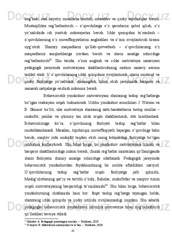20bog’lash,   real   hayotiy   misollarni   kiritish,   interaktiv   va   ijodiy   topshiriqlar   berish.
Mustaqillikni   rag’batlantirish   –   o’quvchilarga   o’z   qarorlarini   qabul   qilish,   o’z
yo’nalishida   ish   yuritish   imkoniyatini   berish.   Ichki   qoniqishni   ta’minlash   –
o’quvchilarning   o’z   muvaffaqiyatlarini   anglashlari   va   o’zini   rivojlantirish   hissini
uyg’otish.   Shaxsiy   maqsadlarni   qo’llab-quvvatlash   –   o’quvchilarning   o’z
maqsadlarini   aniqlashlariga   yordam   berish   va   ularni   amalga   oshirishga
rag’batlantirish 11
.   Shu   tarzda,   o’zini   anglash   va   ichki   motivatsiya   nazariyasi
pedagogik   jarayonda   motivatsiyani   shakllantirishning   muhim   nazariy   asosini
tashkil etadi. U o’quvchilarning ichki qiziqishini rivojlantiradi, ularni mustaqil  va
ijodiy   faoliyatga   yo’naltiradi,   shuningdek,   bilim   olish   jarayonida   barqaror   va
samarali natijalarga erishish imkonini beradi. 
                    Behavioristik   yondashuv   motivatsiyani   shaxsning   tashqi   rag’batlarga
bo’lgan reaksiyasi  orqali tushuntiradi. Ushbu yondashuv asoschilari  J. Watson  va
B.   Skinner   bo’lib,   ular   motivatsiya   shaxsning   xatti-harakatlarini   tashqi   omillar   –
mukofot,   jazolar   va   ijtimoiy   tan   olish   orqali   shakllantiradi,   deb   hisoblashadi.
Behaviorizmga   ko’ra,   o’quvchining   faoliyati   tashqi   rag’batlar   bilan
mustahkamlanadi.   Masalan,   topshiriqni   muvaffaqiyatli   bajargan   o’quvchiga   baho
berish,   maqtov   yoki   mukofot   taqdim   etish   uning   kelajakdagi   faoliyatga   bo’lgan
intilishini   kuchaytiradi.   Shu   bilan   birga,   bu   yondashuv   motivatsiyani   tizimli   va
barqaror shakllantirishga imkon beradi, chunki rag’batlar muntazam qo’llanilganda
shaxs   faoliyatni   doimiy   amalga   oshirishga   odatlanadi.   Pedagogik   jarayonda
behavioristik   yondashuvdan   foydalanishning   bir   nechta   afzalliklari   mavjud:
O’quvchilarning   tashqi   rag’batlar   orqali   faoliyatga   jalb   qilinishi;
Mashg’ulotlarning qat’iy va tartibli o’tishi;  Baholar, mukofotlar va maqtov tizimi
orqali   motivatsiyaning   barqarorligi   ta’minlanishi 12
.   Shu   bilan   birga,   behavioristik
yondashuvning   cheklanishi   ham   bor:   faqat   tashqi   rag’batga   tayangan   holda,
shaxsning   ichki   qiziqishi   va   ijodiy   intilishi   rivojlanmasligi   mumkin.   Shu   sababli
pedagoglar   behavioristik   yondashuvni   intrinzik   motivatsiya   bilan   uyg’unlashtirib
qo’llashlari tavsiya etiladi.
11
  Zohidov A. Pedagogik psixologiya asoslari. – Toshkent, 2019.
12
  G‘aniyev R. Motivatsiya nazariyalari va ta’lim. – Toshkent, 2020. 