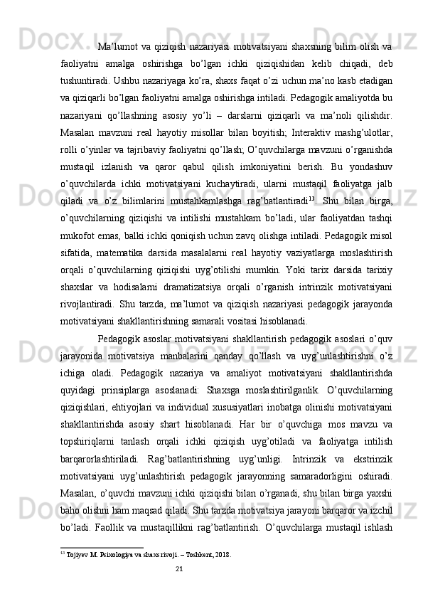 21                    Ma’lumot   va   qiziqish   nazariyasi   motivatsiyani   shaxsning   bilim   olish   va
faoliyatni   amalga   oshirishga   bo’lgan   ichki   qiziqishidan   kelib   chiqadi,   deb
tushuntiradi. Ushbu nazariyaga ko’ra, shaxs faqat o’zi uchun ma’no kasb etadigan
va qiziqarli bo’lgan faoliyatni amalga oshirishga intiladi. Pedagogik amaliyotda bu
nazariyani   qo’llashning   asosiy   yo’li   –   darslarni   qiziqarli   va   ma’noli   qilishdir.
Masalan   mavzuni   real   hayotiy   misollar   bilan   boyitish;   Interaktiv   mashg’ulotlar,
rolli o’yinlar va tajribaviy faoliyatni qo’llash; O’quvchilarga mavzuni o’rganishda
mustaqil   izlanish   va   qaror   qabul   qilish   imkoniyatini   berish.   Bu   yondashuv
o’quvchilarda   ichki   motivatsiyani   kuchaytiradi,   ularni   mustaqil   faoliyatga   jalb
qiladi   va   o’z   bilimlarini   mustahkamlashga   rag’batlantiradi 13
.   Shu   bilan   birga,
o’quvchilarning   qiziqishi   va   intilishi   mustahkam   bo’ladi,   ular   faoliyatdan   tashqi
mukofot  emas,  balki  ichki  qoniqish uchun zavq  olishga intiladi. Pedagogik misol
sifatida,   matematika   darsida   masalalarni   real   hayotiy   vaziyatlarga   moslashtirish
orqali   o’quvchilarning   qiziqishi   uyg’otilishi   mumkin.   Yoki   tarix   darsida   tarixiy
shaxslar   va   hodisalarni   dramatizatsiya   orqali   o’rganish   intrinzik   motivatsiyani
rivojlantiradi.   Shu   tarzda,   ma’lumot   va   qiziqish   nazariyasi   pedagogik   jarayonda
motivatsiyani shakllantirishning samarali vositasi hisoblanadi.
                    Pedagogik   asoslar   motivatsiyani   shakllantirish   pedagogik   asoslari   o’quv
jarayonida   motivatsiya   manbalarini   qanday   qo’llash   va   uyg’unlashtirishni   o’z
ichiga   oladi.   Pedagogik   nazariya   va   amaliyot   motivatsiyani   shakllantirishda
quyidagi   prinsiplarga   asoslanadi:   Shaxsga   moslashtirilganlik.   O’quvchilarning
qiziqishlari,   ehtiyojlari   va   individual   xususiyatlari   inobatga   olinishi   motivatsiyani
shakllantirishda   asosiy   shart   hisoblanadi.   Har   bir   o’quvchiga   mos   mavzu   va
topshiriqlarni   tanlash   orqali   ichki   qiziqish   uyg’otiladi   va   faoliyatga   intilish
barqarorlashtiriladi.   Rag’batlantirishning   uyg’unligi.   Intrinzik   va   ekstrinzik
motivatsiyani   uyg’unlashtirish   pedagogik   jarayonning   samaradorligini   oshiradi.
Masalan, o’quvchi mavzuni ichki qiziqishi bilan o’rganadi, shu bilan birga yaxshi
baho olishni ham maqsad qiladi. Shu tarzda motivatsiya jarayoni barqaror va izchil
bo’ladi.   Faollik   va   mustaqillikni   rag’batlantirish.   O’quvchilarga   mustaqil   ishlash
13
  Tojiyev M. Psixologiya va shaxs rivoji. – Toshkent, 2018. 