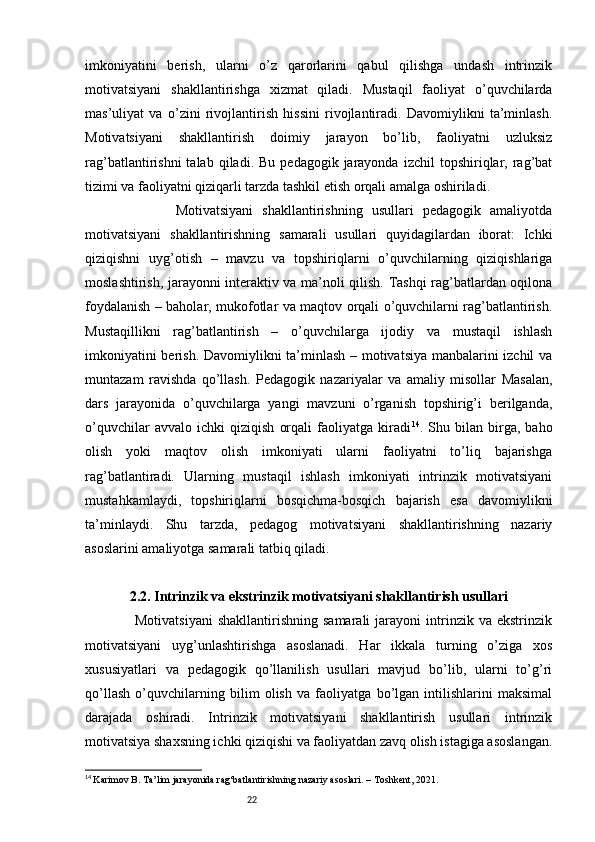 22imkoniyatini   berish,   ularni   o’z   qarorlarini   qabul   qilishga   undash   intrinzik
motivatsiyani   shakllantirishga   xizmat   qiladi.   Mustaqil   faoliyat   o’quvchilarda
mas’uliyat   va   o’zini   rivojlantirish   hissini   rivojlantiradi.   Davomiylikni   ta’minlash.
Motivatsiyani   shakllantirish   doimiy   jarayon   bo’lib,   faoliyatni   uzluksiz
rag’batlantirishni  talab  qiladi.  Bu   pedagogik  jarayonda   izchil   topshiriqlar,  rag’bat
tizimi va faoliyatni qiziqarli tarzda tashkil etish orqali amalga oshiriladi.
                    Motivatsiyani   shakllantirishning   usullari   pedagogik   amaliyotda
motivatsiyani   shakllantirishning   samarali   usullari   quyidagilardan   iborat:   Ichki
qiziqishni   uyg’otish   –   mavzu   va   topshiriqlarni   o’quvchilarning   qiziqishlariga
moslashtirish, jarayonni interaktiv va ma’noli qilish. Tashqi rag’batlardan oqilona
foydalanish – baholar, mukofotlar va maqtov orqali o’quvchilarni rag’batlantirish.
Mustaqillikni   rag’batlantirish   –   o’quvchilarga   ijodiy   va   mustaqil   ishlash
imkoniyatini berish. Davomiylikni ta’minlash – motivatsiya manbalarini izchil va
muntazam   ravishda   qo’llash.   Pedagogik   nazariyalar   va   amaliy   misollar   Masalan,
dars   jarayonida   o’quvchilarga   yangi   mavzuni   o’rganish   topshirig’i   berilganda,
o’quvchilar   avvalo   ichki   qiziqish   orqali   faoliyatga   kiradi 14
.   Shu   bilan   birga,   baho
olish   yoki   maqtov   olish   imkoniyati   ularni   faoliyatni   to’liq   bajarishga
rag’batlantiradi.   Ularning   mustaqil   ishlash   imkoniyati   intrinzik   motivatsiyani
mustahkamlaydi,   topshiriqlarni   bosqichma-bosqich   bajarish   esa   davomiylikni
ta’minlaydi.   Shu   tarzda,   pedagog   motivatsiyani   shakllantirishning   nazariy
asoslarini amaliyotga samarali tatbiq qiladi.
2.2. Intrinzik va ekstrinzik motivatsiyani shakllantirish usullari
                    Motivatsiyani   shakllantirishning  samarali  jarayoni  intrinzik  va  ekstrinzik
motivatsiyani   uyg’unlashtirishga   asoslanadi.   Har   ikkala   turning   o’ziga   xos
xususiyatlari   va   pedagogik   qo’llanilish   usullari   mavjud   bo’lib,   ularni   to’g’ri
qo’llash   o’quvchilarning   bilim   olish   va   faoliyatga   bo’lgan   intilishlarini   maksimal
darajada   oshiradi.   Intrinzik   motivatsiyani   shakllantirish   usullari   intrinzik
motivatsiya shaxsning ichki qiziqishi va faoliyatdan zavq olish istagiga asoslangan.
14
  Karimov B. Ta’lim jarayonida rag‘batlantirishning nazariy asoslari. – Toshkent, 2021. 