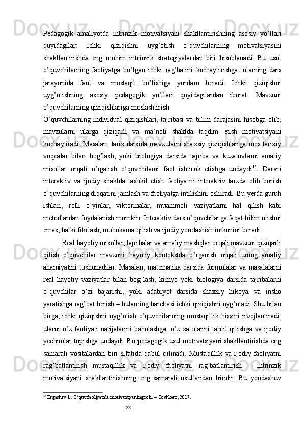 23Pedagogik   amaliyotda   intrinzik   motivatsiyani   shakllantirishning   asosiy   yo’llari
quyidagilar:   Ichki   qiziqishni   uyg’otish   o’quvchilarning   motivatsiyasini
shakllantirishda   eng   muhim   intrinzik   strategiyalardan   biri   hisoblanadi.   Bu   usul
o’quvchilarning   faoliyatga   bo’lgan   ichki   rag’batini   kuchaytirishga,   ularning   dars
jarayonida   faol   va   mustaqil   bo’lishiga   yordam   beradi.   Ichki   qiziqishni
uyg’otishning   asosiy   pedagogik   yo’llari   quyidagilardan   iborat:   Mavzuni
o’quvchilarning qiziqishlariga moslashtirish
O’quvchilarning   individual   qiziqishlari,   tajribasi   va   bilim   darajasini   hisobga   olib,
mavzularni   ularga   qiziqarli   va   ma’noli   shaklda   taqdim   etish   motivatsiyani
kuchaytiradi. Masalan, tarix darsida mavzularni shaxsiy qiziqishlariga mos tarixiy
voqealar   bilan   bog’lash,   yoki   biologiya   darsida   tajriba   va   kuzatuvlarni   amaliy
misollar   orqali   o’rgatish   o’quvchilarni   faol   ishtirok   etishga   undaydi 15
.   Darsni
interaktiv   va   ijodiy   shaklda   tashkil   etish   faoliyatni   interaktiv   tarzda   olib   borish
o’quvchilarning diqqatini jamlash va faoliyatga intilishini oshiradi. Bu yerda guruh
ishlari,   rolli   o’yinlar,   viktorinalar,   muammoli   vaziyatlarni   hal   qilish   kabi
metodlardan foydalanish mumkin. Interaktiv dars o’quvchilarga faqat bilim olishni
emas, balki fikrlash, muhokama qilish va ijodiy yondashish imkonini beradi.
          Real hayotiy misollar, tajribalar va amaliy mashqlar orqali mavzuni qiziqarli
qilish   o’quvchilar   mavzuni   hayotiy   kontekstda   o’rganish   orqali   uning   amaliy
ahamiyatini   tushunadilar.   Masalan,   matematika   darsida   formulalar   va   masalalarni
real   hayotiy   vaziyatlar   bilan   bog’lash,   kimyo   yoki   biologiya   darsida   tajribalarni
o’quvchilar   o’zi   bajarishi,   yoki   adabiyot   darsida   shaxsiy   hikoya   va   insho
yaratishga rag’bat berish – bularning barchasi ichki qiziqishni uyg’otadi. Shu bilan
birga, ichki  qiziqishni  uyg’otish o’quvchilarning mustaqillik hissini  rivojlantiradi,
ularni   o’z   faoliyati   natijalarini   baholashga,   o’z   xatolarini   tahlil   qilishga   va   ijodiy
yechimlar topishga undaydi. Bu pedagogik usul motivatsiyani shakllantirishda eng
samarali   vositalardan   biri   sifatida   qabul   qilinadi.   Mustaqillik   va   ijodiy   faoliyatni
rag’batlantirish   mustaqillik   va   ijodiy   faoliyatni   rag’batlantirish   –   intrinzik
motivatsiyani   shakllantirishning   eng   samarali   usullaridan   biridir.   Bu   yondashuv
15
  Ergashev L. O‘quv faoliyatida motivatsiyaning roli. – Toshkent, 2017. 