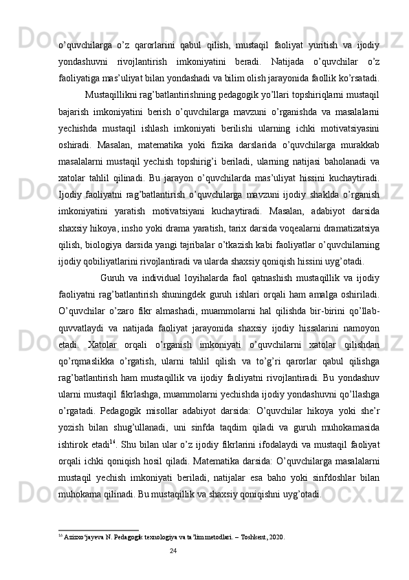24o’quvchilarga   o’z   qarorlarini   qabul   qilish,   mustaqil   faoliyat   yuritish   va   ijodiy
yondashuvni   rivojlantirish   imkoniyatini   beradi.   Natijada   o’quvchilar   o’z
faoliyatiga mas’uliyat bilan yondashadi va bilim olish jarayonida faollik ko’rsatadi.
          Mustaqillikni rag’batlantirishning pedagogik yo’llari topshiriqlarni mustaqil
bajarish   imkoniyatini   berish   o’quvchilarga   mavzuni   o’rganishda   va   masalalarni
yechishda   mustaqil   ishlash   imkoniyati   berilishi   ularning   ichki   motivatsiyasini
oshiradi.   Masalan,   matematika   yoki   fizika   darslarida   o’quvchilarga   murakkab
masalalarni   mustaqil   yechish   topshirig’i   beriladi,   ularning   natijasi   baholanadi   va
xatolar   tahlil   qilinadi.   Bu   jarayon   o’quvchilarda   mas’uliyat   hissini   kuchaytiradi.
Ijodiy   faoliyatni   rag’batlantirish   o’quvchilarga   mavzuni   ijodiy   shaklda   o’rganish
imkoniyatini   yaratish   motivatsiyani   kuchaytiradi.   Masalan,   adabiyot   darsida
shaxsiy hikoya, insho yoki drama yaratish, tarix darsida voqealarni dramatizatsiya
qilish, biologiya darsida yangi tajribalar o’tkazish kabi faoliyatlar o’quvchilarning
ijodiy qobiliyatlarini rivojlantiradi va ularda shaxsiy qoniqish hissini uyg’otadi.
                    Guruh   va   individual   loyihalarda   faol   qatnashish   mustaqillik   va   ijodiy
faoliyatni   rag’batlantirish   shuningdek   guruh   ishlari   orqali   ham   amalga   oshiriladi.
O’quvchilar   o’zaro   fikr   almashadi,   muammolarni   hal   qilishda   bir-birini   qo’llab-
quvvatlaydi   va   natijada   faoliyat   jarayonida   shaxsiy   ijodiy   hissalarini   namoyon
etadi.   Xatolar   orqali   o’rganish   imkoniyati   o’quvchilarni   xatolar   qilishdan
qo’rqmaslikka   o’rgatish,   ularni   tahlil   qilish   va   to’g’ri   qarorlar   qabul   qilishga
rag’batlantirish   ham   mustaqillik   va   ijodiy   faoliyatni   rivojlantiradi.   Bu   yondashuv
ularni mustaqil fikrlashga, muammolarni yechishda ijodiy yondashuvni qo’llashga
o’rgatadi.   Pedagogik   misollar   adabiyot   darsida:   O’quvchilar   hikoya   yoki   she’r
yozish   bilan   shug’ullanadi,   uni   sinfda   taqdim   qiladi   va   guruh   muhokamasida
ishtirok etadi 16
. Shu bilan ular o’z ijodiy fikrlarini  ifodalaydi  va mustaqil  faoliyat
orqali   ichki  qoniqish  hosil  qiladi. Matematika   darsida:   O’quvchilarga  masalalarni
mustaqil   yechish   imkoniyati   beriladi,   natijalar   esa   baho   yoki   sinfdoshlar   bilan
muhokama qilinadi. Bu mustaqillik va shaxsiy qoniqishni uyg’otadi.
16
  Azizxo‘jayeva N. Pedagogik texnologiya va ta’lim metodlari. – Toshkent, 2020. 