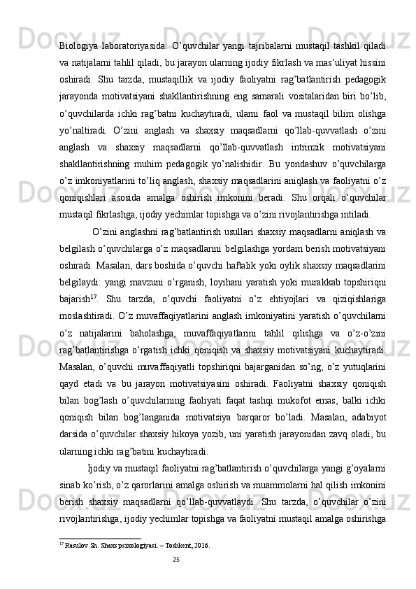 25Biologiya   laboratoriyasida:   O’quvchilar   yangi   tajribalarni   mustaqil   tashkil   qiladi
va natijalarni tahlil qiladi, bu jarayon ularning ijodiy fikrlash va mas’uliyat hissini
oshiradi.   Shu   tarzda,   mustaqillik   va   ijodiy   faoliyatni   rag’batlantirish   pedagogik
jarayonda   motivatsiyani   shakllantirishning   eng   samarali   vositalaridan   biri   bo’lib,
o’quvchilarda   ichki   rag’batni   kuchaytiradi,   ularni   faol   va   mustaqil   bilim   olishga
yo’naltiradi.   O’zini   anglash   va   shaxsiy   maqsadlarni   qo’llab-quvvatlash   o’zini
anglash   va   shaxsiy   maqsadlarni   qo’llab-quvvatlash   intrinzik   motivatsiyani
shakllantirishning   muhim   pedagogik   yo’nalishidir.   Bu   yondashuv   o’quvchilarga
o’z imkoniyatlarini to’liq anglash, shaxsiy maqsadlarini aniqlash va faoliyatni o’z
qoniqishlari   asosida   amalga   oshirish   imkonini   beradi.   Shu   orqali   o’quvchilar
mustaqil fikrlashga, ijodiy yechimlar topishga va o’zini rivojlantirishga intiladi.
                   O’zini anglashni  rag’batlantirish usullari shaxsiy  maqsadlarni aniqlash va
belgilash o’quvchilarga o’z maqsadlarini belgilashga yordam berish motivatsiyani
oshiradi. Masalan, dars boshida o’quvchi haftalik yoki oylik shaxsiy maqsadlarini
belgilaydi:   yangi   mavzuni   o’rganish,   loyihani   yaratish   yoki   murakkab   topshiriqni
bajarish 17
.   Shu   tarzda,   o’quvchi   faoliyatni   o’z   ehtiyojlari   va   qiziqishlariga
moslashtiradi. O’z muvaffaqiyatlarini  anglash  imkoniyatini  yaratish  o’quvchilarni
o’z   natijalarini   baholashga,   muvaffaqiyatlarini   tahlil   qilishga   va   o’z-o’zini
rag’batlantirishga   o’rgatish   ichki   qoniqish   va   shaxsiy   motivatsiyani   kuchaytiradi.
Masalan,   o’quvchi   muvaffaqiyatli   topshiriqni   bajarganidan   so’ng,   o’z   yutuqlarini
qayd   etadi   va   bu   jarayon   motivatsiyasini   oshiradi.   Faoliyatni   shaxsiy   qoniqish
bilan   bog’lash   o’quvchilarning   faoliyati   faqat   tashqi   mukofot   emas,   balki   ichki
qoniqish   bilan   bog’langanida   motivatsiya   barqaror   bo’ladi.   Masalan,   adabiyot
darsida o’quvchilar shaxsiy  hikoya yozib, uni yaratish jarayonidan zavq oladi, bu
ularning ichki rag’batini kuchaytiradi. 
          Ijodiy va mustaqil faoliyatni rag’batlantirish o’quvchilarga yangi g’oyalarni
sinab ko’rish, o’z qarorlarini amalga oshirish va muammolarni hal qilish imkonini
berish   shaxsiy   maqsadlarni   qo’llab-quvvatlaydi.   Shu   tarzda,   o’quvchilar   o’zini
rivojlantirishga, ijodiy yechimlar topishga va faoliyatni mustaqil amalga oshirishga
17
  Rasulov Sh. Shaxs psixologiyasi. – Toshkent, 2016. 