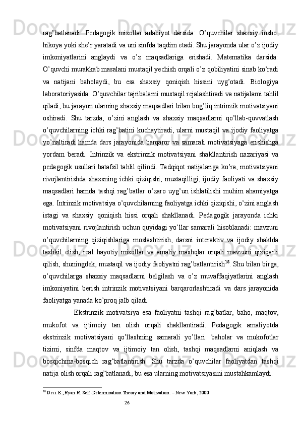 26rag’batlanadi.   Pedagogik   misollar   adabiyot   darsida:   O’quvchilar   shaxsiy   insho,
hikoya yoki she’r yaratadi va uni sinfda taqdim etadi. Shu jarayonda ular o’z ijodiy
imkoniyatlarini   anglaydi   va   o’z   maqsadlariga   erishadi.   Matematika   darsida:
O’quvchi murakkab masalani mustaqil yechish orqali o’z qobiliyatini sinab ko’radi
va   natijani   baholaydi,   bu   esa   shaxsiy   qoniqish   hissini   uyg’otadi.   Biologiya
laboratoriyasida: O’quvchilar tajribalarni mustaqil rejalashtiradi va natijalarni tahlil
qiladi, bu jarayon ularning shaxsiy maqsadlari bilan bog’liq intrinzik motivatsiyani
oshiradi.   Shu   tarzda,   o’zini   anglash   va   shaxsiy   maqsadlarni   qo’llab-quvvatlash
o’quvchilarning  ichki  rag’batini   kuchaytiradi, ularni  mustaqil  va  ijodiy  faoliyatga
yo’naltiradi  hamda dars jarayonida barqaror  va  samarali  motivatsiyaga  erishishga
yordam   beradi.   Intrinzik   va   ekstrinzik   motivatsiyani   shakllantirish   nazariyasi   va
pedagogik usullari batafsil tahlil qilindi. Tadqiqot natijalariga ko’ra, motivatsiyani
rivojlantirishda   shaxsning   ichki   qiziqishi,   mustaqilligi,   ijodiy   faoliyati   va   shaxsiy
maqsadlari   hamda   tashqi   rag’batlar   o’zaro   uyg’un   ishlatilishi   muhim   ahamiyatga
ega. Intrinzik motivatsiya o’quvchilarning faoliyatga ichki qiziqishi, o’zini anglash
istagi   va   shaxsiy   qoniqish   hissi   orqali   shakllanadi.   Pedagogik   jarayonda   ichki
motivatsiyani  rivojlantirish uchun  quyidagi  yo’llar  samarali  hisoblanadi:  mavzuni
o’quvchilarning   qiziqishlariga   moslashtirish,   darsni   interaktiv   va   ijodiy   shaklda
tashkil   etish,   real   hayotiy   misollar   va   amaliy   mashqlar   orqali   mavzuni   qiziqarli
qilish, shuningdek, mustaqil va ijodiy faoliyatni rag’batlantirish 18
. Shu bilan birga,
o’quvchilarga   shaxsiy   maqsadlarni   belgilash   va   o’z   muvaffaqiyatlarini   anglash
imkoniyatini   berish   intrinzik   motivatsiyani   barqarorlashtiradi   va   dars   jarayonida
faoliyatga yanada ko’proq jalb qiladi.
                    Ekstrinzik   motivatsiya   esa   faoliyatni   tashqi   rag’batlar,   baho,   maqtov,
mukofot   va   ijtimoiy   tan   olish   orqali   shakllantiradi.   Pedagogik   amaliyotda
ekstrinzik   motivatsiyani   qo’llashning   samarali   yo’llari:   baholar   va   mukofotlar
tizimi,   sinfda   maqtov   va   ijtimoiy   tan   olish,   tashqi   maqsadlarni   aniqlash   va
bosqichma-bosqich   rag’batlantirish.   Shu   tarzda   o’quvchilar   faoliyatdan   tashqi
natija olish orqali rag’batlanadi, bu esa ularning motivatsiyasini mustahkamlaydi.
18
  Deci E., Ryan R. Self-Determination Theory and Motivation. – New York, 2000. 