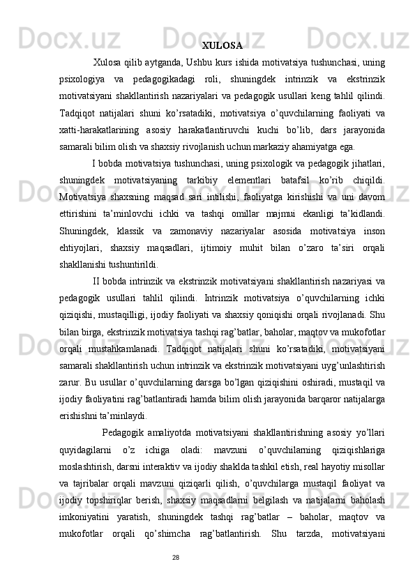 28 XULOSA
                   Xulosa qilib aytganda, Ushbu kurs ishida motivatsiya tushunchasi, uning
psixologiya   va   pedagogikadagi   roli,   shuningdek   intrinzik   va   ekstrinzik
motivatsiyani   shakllantirish   nazariyalari   va   pedagogik  usullari   keng  tahlil   qilindi.
Tadqiqot   natijalari   shuni   ko’rsatadiki,   motivatsiya   o’quvchilarning   faoliyati   va
xatti-harakatlarining   asosiy   harakatlantiruvchi   kuchi   bo’lib,   dars   jarayonida
samarali bilim olish va shaxsiy rivojlanish uchun markaziy ahamiyatga ega. 
                   I bobda motivatsiya tushunchasi, uning psixologik va pedagogik jihatlari,
shuningdek   motivatsiyaning   tarkibiy   elementlari   batafsil   ko’rib   chiqildi.
Motivatsiya   shaxsning   maqsad   sari   intilishi,   faoliyatga   kirishishi   va   uni   davom
ettirishini   ta’minlovchi   ichki   va   tashqi   omillar   majmui   ekanligi   ta’kidlandi.
Shuningdek,   klassik   va   zamonaviy   nazariyalar   asosida   motivatsiya   inson
ehtiyojlari,   shaxsiy   maqsadlari,   ijtimoiy   muhit   bilan   o’zaro   ta’siri   orqali
shakllanishi tushuntirildi. 
                   II bobda intrinzik va ekstrinzik motivatsiyani  shakllantirish nazariyasi  va
pedagogik   usullari   tahlil   qilindi.   Intrinzik   motivatsiya   o’quvchilarning   ichki
qiziqishi, mustaqilligi, ijodiy faoliyati va shaxsiy qoniqishi orqali rivojlanadi. Shu
bilan birga, ekstrinzik motivatsiya tashqi rag’batlar, baholar, maqtov va mukofotlar
orqali   mustahkamlanadi.   Tadqiqot   natijalari   shuni   ko’rsatadiki,   motivatsiyani
samarali shakllantirish uchun intrinzik va ekstrinzik motivatsiyani uyg’unlashtirish
zarur. Bu usullar o’quvchilarning darsga bo’lgan qiziqishini  oshiradi, mustaqil  va
ijodiy faoliyatini rag’batlantiradi hamda bilim olish jarayonida barqaror natijalarga
erishishni ta’minlaydi.
                    Pedagogik   amaliyotda   motivatsiyani   shakllantirishning   asosiy   yo’llari
quyidagilarni   o’z   ichiga   oladi:   mavzuni   o’quvchilarning   qiziqishlariga
moslashtirish, darsni interaktiv va ijodiy shaklda tashkil etish, real hayotiy misollar
va   tajribalar   orqali   mavzuni   qiziqarli   qilish,   o’quvchilarga   mustaqil   faoliyat   va
ijodiy   topshiriqlar   berish,   shaxsiy   maqsadlarni   belgilash   va   natijalarni   baholash
imkoniyatini   yaratish,   shuningdek   tashqi   rag’batlar   –   baholar,   maqtov   va
mukofotlar   orqali   qo’shimcha   rag’batlantirish.   Shu   tarzda,   motivatsiyani 