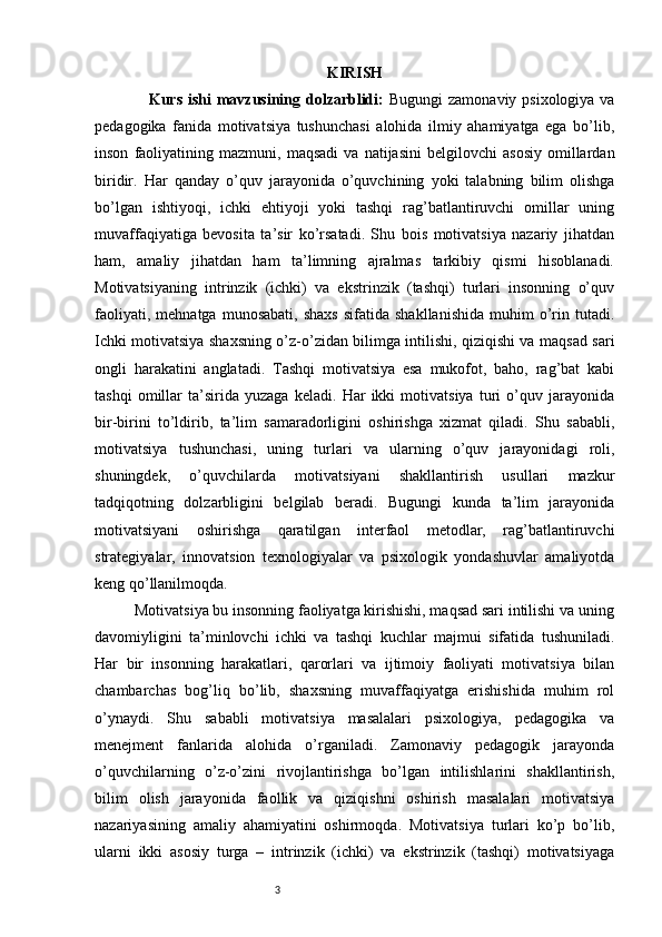 3 KIRISH
                    Kurs ishi mavzusining dolzarblidi:   Bugungi  zamonaviy psixologiya va
pedagogika   fanida   motivatsiya   tushunchasi   alohida   ilmiy   ahamiyatga   ega   bo’lib,
inson   faoliyatining   mazmuni,  maqsadi   va   natijasini   belgilovchi   asosiy   omillardan
biridir.   Har   qanday   o’quv   jarayonida   o’quvchining   yoki   talabning   bilim   olishga
bo’lgan   ishtiyoqi,   ichki   ehtiyoji   yoki   tashqi   rag’batlantiruvchi   omillar   uning
muvaffaqiyatiga   bevosita   ta’sir   ko’rsatadi.   Shu   bois   motivatsiya   nazariy   jihatdan
ham,   amaliy   jihatdan   ham   ta’limning   ajralmas   tarkibiy   qismi   hisoblanadi.
Motivatsiyaning   intrinzik   (ichki)   va   ekstrinzik   (tashqi)   turlari   insonning   o’quv
faoliyati,   mehnatga   munosabati,   shaxs   sifatida   shakllanishida   muhim   o’rin   tutadi.
Ichki motivatsiya shaxsning o’z-o’zidan bilimga intilishi, qiziqishi va maqsad sari
ongli   harakatini   anglatadi.   Tashqi   motivatsiya   esa   mukofot,   baho,   rag’bat   kabi
tashqi   omillar   ta’sirida   yuzaga   keladi.   Har   ikki   motivatsiya   turi   o’quv   jarayonida
bir-birini   to’ldirib,   ta’lim   samaradorligini   oshirishga   xizmat   qiladi.   Shu   sababli,
motivatsiya   tushunchasi,   uning   turlari   va   ularning   o’quv   jarayonidagi   roli,
shuningdek,   o’quvchilarda   motivatsiyani   shakllantirish   usullari   mazkur
tadqiqotning   dolzarbligini   belgilab   beradi.   Bugungi   kunda   ta’lim   jarayonida
motivatsiyani   oshirishga   qaratilgan   interfaol   metodlar,   rag’batlantiruvchi
strategiyalar,   innovatsion   texnologiyalar   va   psixologik   yondashuvlar   amaliyotda
keng qo’llanilmoqda.
          Motivatsiya bu insonning faoliyatga kirishishi, maqsad sari intilishi va uning
davomiyligini   ta’minlovchi   ichki   va   tashqi   kuchlar   majmui   sifatida   tushuniladi.
Har   bir   insonning   harakatlari,   qarorlari   va   ijtimoiy   faoliyati   motivatsiya   bilan
chambarchas   bog’liq   bo’lib,   shaxsning   muvaffaqiyatga   erishishida   muhim   rol
o’ynaydi.   Shu   sababli   motivatsiya   masalalari   psixologiya,   pedagogika   va
menejment   fanlarida   alohida   o’rganiladi.   Zamonaviy   pedagogik   jarayonda
o’quvchilarning   o’z-o’zini   rivojlantirishga   bo’lgan   intilishlarini   shakllantirish,
bilim   olish   jarayonida   faollik   va   qiziqishni   oshirish   masalalari   motivatsiya
nazariyasining   amaliy   ahamiyatini   oshirmoqda.   Motivatsiya   turlari   ko’p   bo’lib,
ularni   ikki   asosiy   turga   –   intrinzik   (ichki)   va   ekstrinzik   (tashqi)   motivatsiyaga 