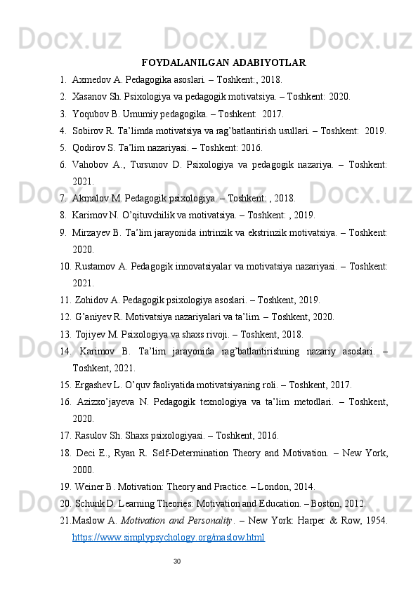 30FOYDALANILGAN ADABIYOTLAR
1. Axmedov A. Pedagogika asoslari. – Toshkent:, 2018.
2. Xasanov Sh. Psixologiya va pedagogik motivatsiya. – Toshkent: 2020.
3. Yoqubov B. Umumiy pedagogika. – Toshkent:  2017.
4. Sobirov R. Ta’limda motivatsiya va rag’batlantirish usullari. – Toshkent:  2019.
5. Qodirov S. Ta’lim nazariyasi. – Toshkent: 2016.
6. Vahobov   A.,   Tursunov   D.   Psixologiya   va   pedagogik   nazariya.   –   Toshkent:
2021.
7. Akmalov M. Pedagogik psixologiya. – Toshkent: , 2018.
8. Karimov N. O’qituvchilik va motivatsiya. – Toshkent: , 2019.
9. Mirzayev B. Ta’lim jarayonida intrinzik va ekstrinzik motivatsiya. – Toshkent:
2020.
10.   Rustamov A. Pedagogik innovatsiyalar va motivatsiya nazariyasi. – Toshkent:
2021.
11.  Zohidov A. Pedagogik psixologiya asoslari. – Toshkent, 2019.
12.  G’aniyev R. Motivatsiya nazariyalari va ta’lim. – Toshkent, 2020.
13.  Tojiyev M. Psixologiya va shaxs rivoji. – Toshkent, 2018.
14.   Karimov   B.   Ta’lim   jarayonida   rag’batlantirishning   nazariy   asoslari.   –
Toshkent, 2021.
15.  Ergashev L. O’quv faoliyatida motivatsiyaning roli. – Toshkent, 2017.
16.   Azizxo’jayeva   N.   Pedagogik   texnologiya   va   ta’lim   metodlari.   –   Toshkent,
2020.
17.  Rasulov Sh. Shaxs psixologiyasi. – Toshkent, 2016.
18.   Deci   E.,   Ryan   R.   Self-Determination   Theory   and   Motivation.   –   New   York,
2000.
19.  Weiner B. Motivation: Theory and Practice. – London, 2014.
20.  Schunk D. Learning Theories: Motivation and Education. – Boston, 2012.
21. Maslow   A.   Motivation   and   Personality .   –   New   York:   Harper   &   Row,   1954.
https://www.simplypsychology.org/maslow.html 
