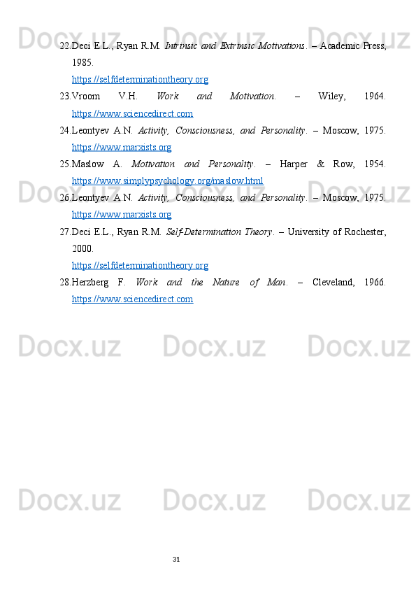 3122. Deci   E.L.,   Ryan   R.M.   Intrinsic   and   Extrinsic   Motivations .   –   Academic   Press,
1985.
https://selfdeterminationtheory.org
23. Vroom   V.H.   Work   and   Motivation .   –   Wiley,   1964.
https://www.sciencedirect.com
24. Leontyev   A.N.   Activity,   Consciousness,   and   Personality .   –   Moscow,   1975.
https://www.marxists.org
25. Maslow   A.   Motivation   and   Personality .   –   Harper   &   Row,   1954.
https://www.simplypsychology.org/maslow.html
26. Leontyev   A.N.   Activity,   Consciousness,   and   Personality .   –   Moscow,   1975.
https://www.marxists.org
27. Deci   E.L.,   Ryan   R.M.   Self-Determination   Theory .   –   University   of   Rochester,
2000.
https://selfdeterminationtheory.org
28. Herzberg   F.   Work   and   the   Nature   of   Man .   –   Cleveland,   1966.
https://www.sciencedirect.com 