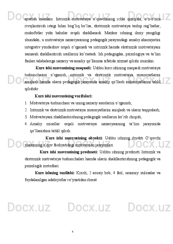 4ajratish   mumkin.   Intrinzik   motivatsiya   o’quvchining   ichki   qiziqishi,   o’z-o’zini
rivojlantirish   istagi   bilan   bog’liq   bo’lsa,   ekstrinzik   motivatsiya   tashqi   rag’batlar,
mukofotlar   yoki   baholar   orqali   shakllanadi.   Mazkur   ishning   ilmiy   yangiligi
shundaki, u motivatsiya nazariyasining pedagogik jarayondagi amaliy ahamiyatini
integrativ yondashuv orqali o’rganadi va intrinzik hamda ekstrinzik motivatsiyani
samarali shakllantirish usullarini ko’rsatadi. Ish pedagogika, psixologiya va ta’lim
fanlari talabalariga nazariy va amaliy qo’llanma sifatida xizmat qilishi mumkin.
          Kurs ishi mavzusining maqsadi:  Ushbu kurs ishining maqsadi motivatsiya
tushunchasini   o’rganish,   intrinzik   va   ekstrinzik   motivatsiya   xususiyatlarini
aniqlash hamda  ularni  pedagogik  jarayonda  amaliy qo’llash  imkoniyatlarini  tahlil
qilishdir.
          Kurs ishi mavzusining vazifalari:
1. Motivatsiya tushunchasi va uning nazariy asoslarini o’rganish;
2. Intrinzik va ekstrinzik motivatsiya xususiyatlarini aniqlash va ularni taqqoslash;
3. Motivatsiyani shakllantirishning pedagogik usullarini ko’rib chiqish;
4. Amaliy   misollar   orqali   motivatsiya   nazariyasining   ta’lim   jarayonida
qo’llanishini tahlil qilish.
                    Kurs   ishi   mavzusining   obyekti:   Ushbu   ishning   ibyekti   O’quvchi
shaxsining o’quv faoliyatidagi motivatsion jarayonlari.
                    Kurs   ishi   mavzusining   predmeti:   Ushbu   ishning   predmeti   Intrinzik   va
ekstrinzik motivatsiya tushunchalari hamda ularni shakllantirishning pedagogik va
psixologik metodlari.
Kurs   ishning   tuzilishi:   Kirish,   2   asosiy   bob,   4   fasl,   umumiy   xulosalar   va
foydalanilgan adabiyotlar ro yxatidan iborat.ʻ 