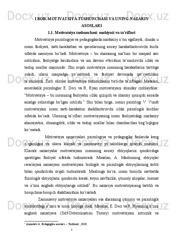 5I BOB.  MOTIVATSIYA TUSHUNCHASI VA UNING NAZARIY
ASOSLARI
1.1. Motivatsiya tushunchasi: mohiyati va ta’riflari
          Motivatsiya psixologiya va pedagogikada markaziy o’rin egallaydi, chunki u
inson   faoliyati,   xatti-harakatlari   va   qarorlarining   asosiy   harakatlantiruvchi   kuchi
sifatida   namoyon   bo’ladi.   Motivatsiya   –   bu   shaxsning   ma’lum   bir   maqsad   sari
intilishini,   faoliyatga   kirishishini   va   uni   davom   ettirishini   ta’minlovchi   ichki   va
tashqi   omillar   majmuidir.   Shu   orqali   motivatsiya   insonning   harakatlarini   tartibga
soladi,   ularni   maqsadga   yo’naltiradi   va   faoliyat   davomida   qat’iyatlilikni
ta’minlaydi. Turli olimlar motivatsiya tushunchasini  turlicha ta’riflagan. Masalan,
amerikalik   psixologlar   E.   Deci   va   R.   Ryan   motivatsiyani   shunday   izohlaydilar:
“Motivatsiya – bu insonning faoliyatni ichki qiziqish va shaxsiy  qoniqish asosida
amalga   oshirishga   bo’lgan   intilishi.”   Shu   bilan   birga,   nemis   psixologi   V.   Vundt
motivatsiyani   inson   xatti-harakatini   shakllantiruvchi   ichki   psixologik   kuchlar
sifatida   ko’radi.   Ularning   ta’riflari   motivatsiyaning   inson   faoliyatidagi   markaziy
ahamiyatini,   shuningdek,   ichki   va   tashqi   omillar   bilan   chambarchas   bog’liqligini
ko’rsatadi.
                    Motivatsiya   nazariyalari   psixologiya   va   pedagogika   fanlarida   keng
o’rganilgan   va   ularni   klassik   va   zamonaviy   yo’nalishlarga   ajratish   mumkin.
Klassik   nazariyalar   motivatsiyani   insonning   asosiy   ehtiyojlarini   qondirishga
qaratilgan   faoliyat   sifatida   tushuntiradi.   Masalan,   A.   Maslouning   ehtiyojlar
ierarxiyasi   nazariyasi   motivatsiyani   biologik   va   psixologik   ehtiyojlarning   tartib
bilan   qondirilishi   orqali   tushuntiradi.   Maslouga   ko’ra,   inson   birinchi   navbatda
fiziologik ehtiyojlarni qondirishi kerak, keyin xavfsizlik, ijtimoiy aloqalar, hurmat
va   o’zini   anglash   ehtiyojlariga   intiladi 1
.   Bu   nazariya   motivatsiyaning   tartibli   va
bosqichma-bosqich shakllanishini ko’rsatadi.
                   Zamonaviy motivatsiya nazariyalari esa shaxsning  ijtimoiy va psixologik
kontekstdagi o’zaro ta’sirini hisobga oladi. Masalan, E. Deci va R. Ryanning o’zini
anglash   nazariyasi   (Self-Determination   Theory)   motivatsiyani   intrinzik   va
1
 Axmedov A. Pedagogika asoslari. – Toshkent:, 2018. 