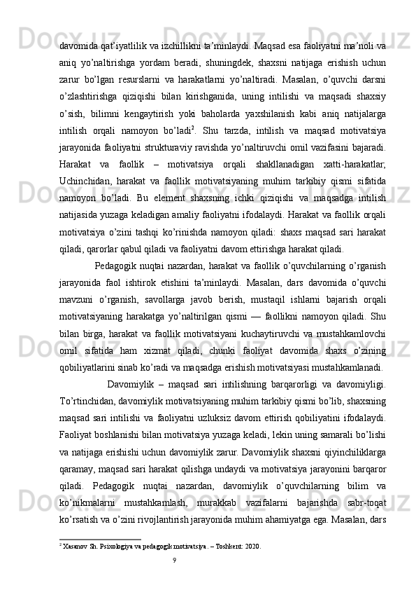 9davomida qat’iyatlilik va izchillikni ta’minlaydi. Maqsad esa faoliyatni ma’noli va
aniq   yo’naltirishga   yordam   beradi,   shuningdek,   shaxsni   natijaga   erishish   uchun
zarur   bo’lgan   resurslarni   va   harakatlarni   yo’naltiradi.   Masalan,   o’quvchi   darsni
o’zlashtirishga   qiziqishi   bilan   kirishganida,   uning   intilishi   va   maqsadi   shaxsiy
o’sish,   bilimni   kengaytirish   yoki   baholarda   yaxshilanish   kabi   aniq   natijalarga
intilish   orqali   namoyon   bo’ladi 2
.   Shu   tarzda,   intilish   va   maqsad   motivatsiya
jarayonida faoliyatni strukturaviy ravishda yo’naltiruvchi omil vazifasini bajaradi.
Harakat   va   faollik   –   motivatsiya   orqali   shakllanadigan   xatti-harakatlar;
Uchinchidan,   harakat   va   faollik   motivatsiyaning   muhim   tarkibiy   qismi   sifatida
namoyon   bo’ladi.   Bu   element   shaxsning   ichki   qiziqishi   va   maqsadga   intilish
natijasida yuzaga keladigan amaliy faoliyatni ifodalaydi. Harakat va faollik orqali
motivatsiya   o’zini   tashqi   ko’rinishda   namoyon   qiladi:   shaxs   maqsad   sari   harakat
qiladi, qarorlar qabul qiladi va faoliyatni davom ettirishga harakat qiladi.
                    Pedagogik  nuqtai   nazardan,   harakat   va   faollik   o’quvchilarning   o’rganish
jarayonida   faol   ishtirok   etishini   ta’minlaydi.   Masalan,   dars   davomida   o’quvchi
mavzuni   o’rganish,   savollarga   javob   berish,   mustaqil   ishlarni   bajarish   orqali
motivatsiyaning   harakatga   yo’naltirilgan   qismi   —   faollikni   namoyon   qiladi.   Shu
bilan   birga,   harakat   va   faollik   motivatsiyani   kuchaytiruvchi   va   mustahkamlovchi
omil   sifatida   ham   xizmat   qiladi,   chunki   faoliyat   davomida   shaxs   o’zining
qobiliyatlarini sinab ko’radi va maqsadga erishish motivatsiyasi mustahkamlanadi.
                    Davomiylik   –   maqsad   sari   intilishning   barqarorligi   va   davomiyligi.
To’rtinchidan, davomiylik motivatsiyaning muhim tarkibiy qismi bo’lib, shaxsning
maqsad   sari   intilishi   va   faoliyatni   uzluksiz   davom   ettirish   qobiliyatini   ifodalaydi.
Faoliyat boshlanishi bilan motivatsiya yuzaga keladi, lekin uning samarali bo’lishi
va natijaga erishishi uchun davomiylik zarur. Davomiylik shaxsni qiyinchiliklarga
qaramay, maqsad sari harakat qilishga undaydi va motivatsiya jarayonini barqaror
qiladi.   Pedagogik   nuqtai   nazardan,   davomiylik   o’quvchilarning   bilim   va
ko’nikmalarni   mustahkamlash,   murakkab   vazifalarni   bajarishda   sabr-toqat
ko’rsatish va o’zini rivojlantirish jarayonida muhim ahamiyatga ega. Masalan, dars
2
  Xasanov Sh. Psixologiya va pedagogik motivatsiya. – Toshkent: 2020. 