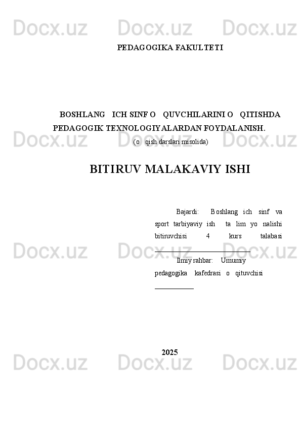PEDAGOGIKA FAKULTETI 
BOSHLANG ICH SINF O QUVCHILARINI O QITISHDA  
PEDAGOGIK TEXNOLOGIYALARDAN FOYDALANISH .
 (o qish darslari misolida)	

BITIRUV MALAKAVIY ISHI 
Bajardi:   Boshlang ich   sinf   va	
 
sport   tarbiyaviy   ish   ta lim   yo nalishi	
  
bitiruvchisi   4   kurs   talabasi
___________________________
Ilmiy rahbar:  Umumiy 

pedagogika  kafedrasi   o qituvchisi 	
 
___________
2025 