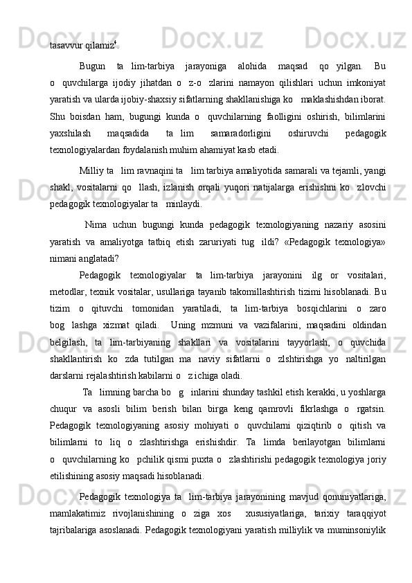 tasavvur   qilamiz 4
.
Bugun   ta lim-tarbiya   jarayoniga   alohida   maqsad   qo yilgan.   Bu
 
o quvchilarga   ijodiy   jihatdan   o z-o zlarini   namayon   qilishlari   uchun   imkoniyat	
  
yaratish va ularda ijobiy-shaxsiy sifatlarning shakllanishiga ko maklashishdan iborat.	

Shu   boisdan   ham,   bugungi   kunda   o quvchilarning   faolligini   oshirish,   bilimlarini	

yaxshilash   maqsadida   ta lim   samaradorligini   oshiruvchi   pedagogik	

texnologiyalardan foydalanish muhim ahamiyat kasb etadi.  
Milliy ta lim ravnaqini ta lim tarbiya amaliyotida samarali va tejamli, yangi	
 
shakl,   vositalarni   qo llash,   izlanish   orqali   yuqori   natijalarga   erishishni   ko zlovchi	
 
pedagogik texnologiyalar ta minlaydi.	

  Nima   uchun   bugungi   kunda   pedagogik   texnologiyaning   nazariy   asosini
yaratish   va   amaliyotga   tatbiq   etish   zaruriyati   tug ildi?   «Pedagogik   texnologiya»	

nimani anglatadi? 
Pedagogik   texnologiyalar   ta lim-tarbiya   jarayonini   ilg or   vositalari,	
 
metodlar, texnik vositalar, usullariga tayanib takomillashtirish tizimi hisoblanadi. Bu
tizim   o qituvchi   tomonidan   yaratiladi,   ta lim-tarbiya   bosqichlarini   o zaro	
  
bog lashga   xizmat   qiladi.     Uning   mzmuni   va   vazifalarini,   maqsadini   oldindan	

belgilash,   ta lim-tarbiyaning   shakllari   va   vositalarini   tayyorlash,   o quvchida	
 
shakllantirish   ko zda   tutilgan   ma naviy   sifatlarni   o zlshtirishga   yo naltirilgan	
   
darslarni rejalashtirish kabilarni o z ichiga oladi.  	

 Ta limning barcha bo g inlarini shunday tashkil etish kerakki, u yoshlarga	
  
chuqur   va   asosli   bilim   berish   bilan   birga   keng   qamrovli   fikrlashga   o rgatsin.	

Pedagogik   texnologiyaning   asosiy   mohiyati   o quvchilarni   qiziqtirib   o qitish   va	
 
bilimlarni   to liq   o zlashtirishga   erishishdir.   Ta limda   berilayotgan   bilimlarni	
  
o quvchilarning ko pchilik qismi  puxta o zlashtirishi pedagogik texnologiya joriy	
  
etilishining asosiy maqsadi hisoblanadi.
Pedagogik   texnologiya   ta lim-tarbiya   jarayonining   mavjud   qonuniyatlariga,	

mamlakatimiz   rivojlanishining   o ziga   xos     xususiyatlariga,   tarixiy   taraqqiyot

tajribalariga asoslanadi. Pedagogik texnologiyani yaratish milliylik va muminsoniylik 