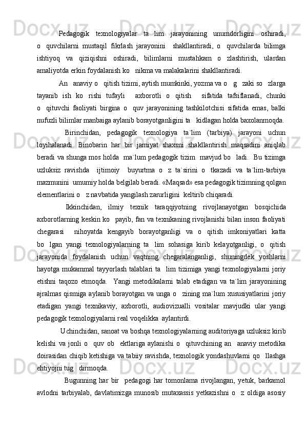 Pedagogik   texnologiyalar   ta lim   jarayonining   unumdorligini   oshiradi,
o quvchilarni   mustaqil   fikrlash   jarayonini     shakllantiradi,   o quvchilarda   bilimga	
 
ishtiyoq   va   qiziqishni   oshiradi,   bilimlarni   mustahkam   o zlashtirish,   ulardan	

amaliyotda erkin foydalanish ko nikma va malakalarini shakllantiradi. 	

An anaviy o qitish tizimi, aytish mumkinki, yozma va o g zaki so zlarga	
    
tayanib   ish   ko rishi   tufayli   axborotli   o qitish   sifatida   tafsiflanadi,   chunki	
   
o qituvchi   faoliyati   birgina   o quv   jarayonining   tashkilotchisi   sifatida   emas,   balki	
 
nufuzli bilimlar manbaiga aylanib borayotganligini ta kidlagan holda baxolanmoqda.	

  Birinchidan,   pedagogik   texnologiya   ta`lim   (tarbiya)   jarayoni   uchun
loyihalanadi.   Binobarin   har   bir   jamiyat   shaxsni   shakllantirish   maqsadini   aniqlab
beradi va shunga mos holda   ma`lum pedagogik tizim   mavjud bo ladi.   Bu tizimga	

uzluksiz   ravishda     ijtimoiy     buyurtma   o z   ta`sirini   o tkazadi   va   ta`lim-tarbiya	
 
mazmunini  umumiy holda belgilab beradi. «Maqsad» esa pedagogik tizimning qolgan
elementlarini o z navbatida yangilash zarurligini  keltirib chiqaradi. 	

  Ikkinchidan,   ilmiy   texnik   taraqqiyotning   rivojlanayotgan   bosqichida
axborotlarning keskin ko payib, fan va texnikaning rivojlanishi bilan inson faoliyati	

chegarasi     nihoyatda   kengayib   borayotganligi   va   o qitish   imkoniyatlari   katta	

bo lgan   yangi   texnologiyalarning   ta lim   sohasiga   kirib   kelayotganligi,   o qitish	
  
jarayonida   foydalanish   uchun   vaqtning   chegaralanganligi,   shuningdek   yoshlarni
hayotga mukammal  tayyorlash talablari  ta lim  tizimiga yangi  texnologiyalarni  joriy	

etishni   taqozo   etmoqda.     Y a ngi   metodikalarni   talab   etadigan   va   ta`lim   jarayonining
ajralmas  qismiga aylanib borayotgan va unga o zining ma`lum xususiyatlarini  joriy	

etadigan   yangi   texnikaviy,   axborotli,   audiovizualli   vositalar   mavjudki   ular   yangi
pedagogik texnologiyalarni real voqelikka  aylantirdi.
 Uchinchidan, sanoat va boshqa texnologiyalarning auditoriyaga uzluksiz kirib
kelishi   va   jonli   o quv   ob ektlariga   aylanishi   o qituvchining   an anaviy   metodika	
   
doirasidan chiqib ketishiga va tabiiy ravishda, texnologik yondashuvlarni qo llashga	

ehtiyojni tug dirmoqda.  	

    Bugunning   har   bir     pedagogi   har   tomonlama   rivojlangan,   yetuk,   barkamol
avlodni   tarbiyalab,   davlatimizga   munosib   mutaxassis   yetkazishni   o z   oldiga   asosiy	
 