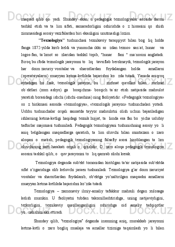 maqsad   qilib   qo yadi.   Shunday   ekan,   u   pedagogik   texnologiyalar   asosida   darsni
tashkil   etish   va   ta lim   sifati,   samaradorligini   oshirishda   o z   hissasini   qo shish	
  
zimmasidagi asosiy vazifalardan biri ekanligini unutmasligi lozim.     
    "Texnologiya"   tushunchasi   texnikaviy   taraqqiyot   bilan   bog liq   holda	

fanga   1872 - yilda   kirib   keldi   va   yunoncha   ikki   so zdan   texnos-   san`at,   hunar       va	

logos-fan,   ta`limot   so zlaridan   tashkil   topib,   "hunar    	
   fani   "   ma`nosini   anglatadi.
Biroq bu ifoda texnologik   jarayonni to liq   tavsiflab	
   berolmaydi, texnologik jarayon
har       doim   zaruriy   vositalar   va       sharoitlardan       foydalangan       holda           amallarni
(operatsiyalarni)   muayyan   ketma-ketlikda   bajarishni   ko zda   tutadi.   Yanada   aniqroq	

aytadigan   bo lsak,	
   texnologik   jarayon,   bu     mehnat   qurollari   bilan     mehnat	
ob`ektlari   (xom   ashyo)   ga     bosqichma-   bosqich   ta`sir   etish   natijasida   mahsulot
yaratish   borasidagi ishchi   (ishchi-mashina) ning faoliyatidir.  «Pedagogik texnologiya»
so z   birikmasi   asosida   «texnologiya»,   «texnologik   jarayon»   tushunchalari   yotadi.	

Ushbu   tushunchalar   orqali   sanoatda   tayyor   mahsulotni   olish   uchun   bajariladigan
ishlarning   ketma-ketligi   haqidagi   texnik   hujjat,   ta limda   esa   fan   bo yicha   uslubiy	
 
tadbirlar   majmuasi   tushuniladi.   Pedagogik   texnologiyani   tushunishning   asosiy   yo li	

aniq   belgilangan   maqsadlarga   qaratish,   ta lim   oluvchi   bilan   muntazam   o zaro	
 
aloqani   o rnatish,   pedagogik   texnologiyaning   falsafiy   asosi   hisoblangan   ta lim	
 
oluvchining   xatti-harakati   orqali   o qitishdir.   O zaro   aloqa   pedagogik   texnologiya	
 
asosini tashkil qilib, o quv jarayonini to liq qamrab olishi kerak.	
 
  T е xnologiya   d е ganda   sub' е kt   tomonidan   kiritilgan   ta'sir   natijasida   sub' е ktda
sifat   o’zgarishiga   olib   k е luvchi   jara е n   tushuniladi.   T е xnologiya   g’ar   doim   zaruriyat
vositalar   va   sharoitlardan   foydalanib,   ob' е ktga   yo’naltirilgan   maqsadni   amallarni
muayyan k е tma-k е tlikda bajarishni ko’zda tutadi.
Texnologiya   –   zamonaviy   ilmiy-amaliy   tafakkur   mahsuli   degan   xulosaga
kelish   mumkin.   U   faoliyatni   tubdan   takomillashtirishga,   uning   natijaviyligini,
tezkorligini,   texnikaviy   qurollanganligini   oshirishga   oid   amaliy   tadqiqotlar
yo nalishini aks ettiradi. 	

Shunday   qilib,   texnologiya   deganda   insonning   aniq,   murakkab   jarayonni	
 
ketma-ketli   o zaro   bogliq   mualaja   va   amallar   tizimiga   taqsimlash   yo li   bilan	
  