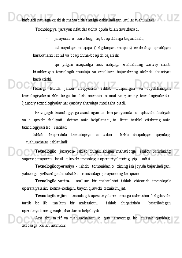 kafolatli natijaga erishish maqsadida amalga oshiriladigan usullar tushuniladi. 
Texnologiya (jarayon sifatida) uchta qoida bilan tavsiflanadi:
- jarayonni o zaro bog liq bosqichlarga taqsimlash; 
- izlanayotgan   natijaga   (belgilangan   maqsad)   erishishga   qaratilgan
harakatlarni izchil va bosqichma-bosqich bajarish;
- qo yilgan   maqsadga   mos   natijaga   erishishning   zaruriy   sharti	

hisoblangan   texnologik   mualaja   va   amallarni   bajarishning   alohida   ahamiyat
kasb etishi. 
Hozirgi   kunda   jahon   miqiyosida   ishlab   chiqarilgan   va   foydalanilgan
texnologiyalarni   ikki   turga   bo lish   mumkin:   sanoat   va   ijtimoiy   texnologiyalardir.	

Ijtimoiy texnologiyalar har qanday sharoitga moslasha oladi. 
Pedagogik texnologiyaga asoslangan  ta lim  jarayonida   o qituvchi  faoliyati	
 
va   o quvchi   faoliyati     doirasi   aniq   belgilanadi,   ta limni   tashkil   etishning   aniq	
 
taxnologiyasi ko rsatiladi.	

Ishlab   chiqarishda   texnologiya   so zidan     kelib   chiqadigan   quyidagi	

tushunchalar  ishlatiladi:
Texnologik     jarayon -   ishlab   chiqariladigan   mahsulotga     ishlov   berishning
yagona jarayonini  hosil  qiluvchi texnologik opera t siyalarning  yig indisi.	

Texnologik operasiya  -  ishchi  tomonidan o zining ish joyida bajariladigan,	

yakuniga   y etkazilgan harakat ko rinishidagi  jarayonning bir qismi.	

Texnologik   xarita-     ma`lum   bir   mahsulotni   ishlab   chiqarish   texnologik
opera t siyalarini ketma-ketligini bayon qiluvchi texnik  h ujjat.
Texnologik rejim  -  texnologik opera t siyalarni  amalga oshirishni  belgilovchi
tartib   bo lib,   ma`lum   bir   ma	
 h sulotni     ishlab   chiqarishda     bajariladigan
opera t siyalarning vaqti, shartlarini belgilaydi.    
Ana   shu   ta`rif   va   tushunchalarni   o quv   jarayoniga   ko chirsak   quyidagi	
 
xulosaga  kelish mumkin:  