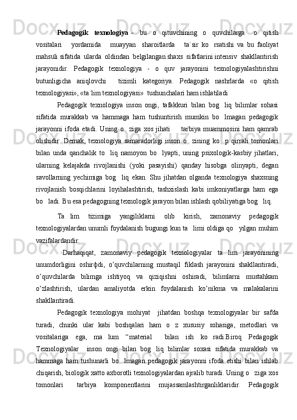 Pedagogik     texnologiya   -     bu     o qituvchining     o quvchilarga       o qitish  
vositalari       yordamida       muayyan     sharoitlarda       ta`sir   ko rsatishi   va   bu   faoliyat	

mahsuli sifatida  ularda  oldindan  belgilangan shaxs  sifatlarini intensiv  shakllantirish
jarayonidir.   Pedagogik   texnologiya   -   o quv   jarayonini   texnologiyalashtirishni	

butunligicha   aniqlovchi     tizimli   kategoriya.   Pedagogik   nashrlarda   «o qitish	

texnologiyasi», «ta`lim texnologiyasi»  tushunchalari ham ishlatiladi
Pedagogik   texnologiya   inson   ongi,   tafakkuri   bilan   bog liq   bilimlar   sohasi	

sifatida   murakkab   va   hammaga   ham   tushuntirish   mumkin   bo lmagan   pedagogik

jarayonni   ifoda   etadi.   Uning   o ziga   xos   jihati     tarbiya   muammosini   ham   qamrab	
 
olishidir.   Demak,   texnologiya   samaradorligi   inson   o zining   ko p   qirrali   tomonlari	
 
bilan   unda   qanchalik   to liq   namoyon   bo lyapti,   uning   psixologik-kasbiy   jihatlari,	
 
ularning   kelajakda   rivojlanishi   (yoki   pasayishi)   qanday   hisobga   olinyapti,   degan
savollarning   yechimiga   bog liq   ekan.   Shu   jihatdan   olganda   texnologiya   shaxsning	

rivojlanish   bosqichlarini   loyihalashtirish,   tashxislash   kabi   imkoniyatlarga   ham   ega
bo ladi. Bu esa pedagogning texnologik jarayon bilan ishlash qobiliyatiga bog liq. 	
 
Ta lim   tizimiga   yangiliklarni   olib   kirish,   zamonaviy   pedagogik	

texnologiyalardan unumli foydalanish bugungi kun ta limi oldiga qo yilgan muhim	
 
vazifalardandir.                                            
  Darhaqiqat,   zamonaviy   pedagogik   texnologiyalar   ta lim   jarayonining	

unumdorligini   oshir ф di,   o’quvchilarning   mustaqil   fiklash   jarayonini   shakllantiradi,
o’quvchilarda   bilimga   ishtiyoq   va   qiziqishni   oshiradi,   bilimlarni   mustahkam
o’zlashtirish,   ulardan   amaliyotda   erkin   foydalanish   ko’nikma   va   malakalarini
shakllantiradi.
Pedagogik   texnologiya   mohiyat     jihatdan   boshqa   texnologiyalar   bir   safda
turadi,   chunki   ular   kabi   boshqalari   ham   o z   xususiy   sohasiga,   metodlari   va	

vositalariga   ega,   ma lum   “material   bilan   ish   ko radi.Biroq   Pedagogik	
  
Texnologiyalar     inson   ongi   bilan   bog liq   bilimlar   soxasi   sifatida   murakkab   va	

hammaga   ham   tushunarli   bo lmagan   pedagogik   jarayonni   ifoda   etishi   bilan   ishlab	

chiqarish, biologik xatto axborotli texnologiyalardan ajralib turadi. Uning o ziga xos	

tomonlari   tarbiya   komponentlarini   mujassamlashtirganliklaridir.   Pedagogik	
 