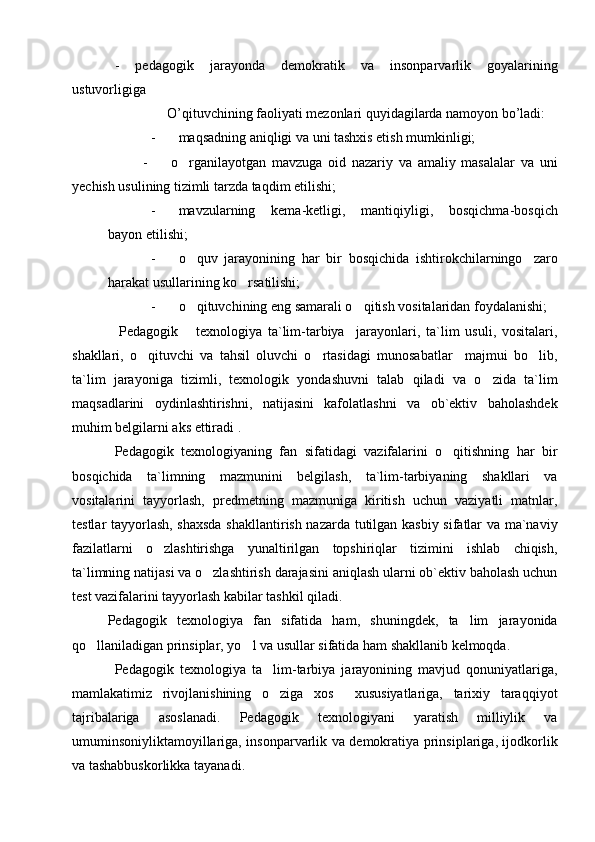 -   p е dagogik   jarayonda   d е mokratik   va   insonparvarlik   goyalarining
ustuvorligiga  
               O’qituvchining faoliyati mezonlari quyidagilarda namoyon bo’ladi:
- maqsadning aniqligi va uni tashxis etish mumkinligi;
          -         o rganilayotgan   mavzuga   oid   nazariy   va   amaliy   masalalar   va   uni
yechish usulining tizimli tarzda taqdim etilishi; 
- mavzularning   kema-ketligi,   mantiqiyligi,   bosqichma-bosqich
bayon etilishi;
- o quv   jarayonining   har   bir   bosqichida   ishtirokchilarningo zaro
 
harakat usullarining ko rsatilishi;	

- o qituvchining eng samarali o qitish vositalaridan foydalanishi;	
 
    Pedagogik       texnologiya   ta`lim-tarbiya     jarayonlari,   ta`lim   usuli,   vositalari,
shakllari,   o qituvchi   va   tahsil   oluvchi   o rtasidagi   munosabatlar     majmui   bo lib,	
  
ta`lim   jarayoniga   tizimli,   texnologik   yondashuvni   talab   qiladi   va   o zida   ta`lim	

maqsadlarini   oydinlashtirishni,   natijasini   kafolatlashni   va   ob`ektiv   baholashdek
muhim belgilarni aks ettiradi .
Pedagogik   texnologiyaning   fan   sifatidagi   vazifalarini   o qitishning   har   bir	

bosqichida   ta`limning   mazmunini   belgilash,   ta`lim-tarbiyaning   shakllari   va
vositalarini   tayyorlash,   predmetning   mazmuniga   kiritish   uchun   vaziyatli   matnlar,
testlar tayyorlash, shaxsda  shakllantirish nazarda tutilgan kasbiy sifatlar va ma`naviy
fazilatlarni   o zlashtirishga   yunaltirilgan   topshiriqlar   tizimini   ishlab   chiqish,	

ta`limning natijasi va o zlashtirish darajasini aniqlash ularni ob`ektiv baholash uchun	

test vazifalarini tayyorlash kabilar tashkil qiladi. 
Pedagogik   texnologiya   fan   sifatida   ham,   shuningdek,   ta lim   jarayonida	

qo llaniladigan prinsiplar, yo l va usullar sifatida ham shakllanib kelmoqda.     	
 
Pedagogik   texnologiya   ta lim-tarbiya   jarayonining   mavjud   qonuniyatlariga,	

mamlakatimiz   rivojlanishining   o ziga   xos     xususiyatlariga,   tarixiy   taraqqiyot

tajribalariga   asoslanadi.   Pedagogik   texnologiyani   yaratish   milliylik   va
umuminsoniyliktamoyillariga, insonparvarlik va demokratiya prinsiplariga, ijodkorlik
va tashabbuskorlikka tayanadi. 
