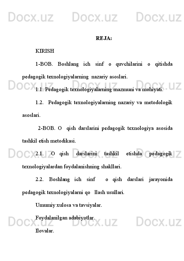 REJA:
KIRISH
1-BOB.   Boshlang ich   sinf   o quvchilarini   o qitishda  
pedagogik texnologiyalarning  nazariy asoslari.
1.1. Pedagogik texnologiyalarning mazmuni va mohiyati.
1.2.     Pedagogik   texnologiyalarning   nazariy   va   metodologik
asoslari.
  2-BOB.   O qish   darslarini   pedagogik   texnologiya   asosida	

tashkil etish metodikasi.
2.1.   O qish   darslarini   tashkil   etishda   pedagogik	

texnologiyalardan foydalanishning shakllari.
2.2.   Boshlang ich   sinf     o qish   darslari   jarayonida	
 
pedagogik texnologiyalarni qo llash usullari. 	

Umumiy xulosa va tavsiyalar. 
Foydalanilgan adabiyotlar.
Ilovalar. 