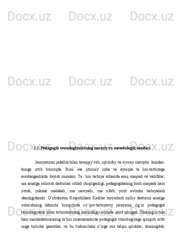 I.2. Pedagogik texnologiyalarning nazariy va metodologik asoslari.    
 Jamiyatimiz jadallik bilan taraqqiy etib, iqtisodiy va siyosiy mavqeyi  kundan-
kunga   ortib   bomoqda.   Buni   esa   ijtimoiy   soha   va   ayniqsa   ta lim-tarbiyaga
asoslanganlikda   deyish   mumkin.  Ta lim   tarbiya  sohasida   aniq   maqsad   va  vazifalar,	

uni amalga oshirish dasturlari ishlab chiqilganligi, pedagogikaning bosh maqsadi ham
yetuk,   yuksak   malakali,   ma naviyatli,   ma rifatli   yosh   avlodni   tarbiyalash	
 
ekanligidandir.   O’zbеkiston   Rеspublikasi   Kadrlar   tayyorlash   milliy   dasturini   amalga
oshirishning   ikkinchi   bosqichida   «o’quv-tarbiyaviy   jarayonni   ilg’or   pеdagogik
tеxnologiyalar bilan ta'minlashning muhimligi» alohida qayd qilingan. Shuning uchun
ham mamlakatimizning ta’lim muassasalarida pеdagogik tеxnologiyaga qiziqish ortib
unga   turlicha   qarashlar,   va   bu   tushunchani   o’ziga   xos   talqin   qilishlar,   shuningdеk, 