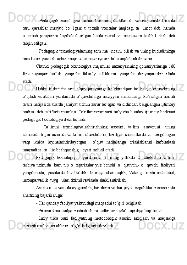    Pedagogik texnologiya tushunchsinining shakllanishi va rivojlanishi tarixida
turli   qarashlar   mavjud   bo lgan:   u   texnik   vositalar   haqidagi   ta limot   deb,   hamda 
o qitish   jarayonini   loyihalashtirilgan   holda   izchil   va   muntazam   tashkil   etish   deb	

talqin etilgan.              
    Pedagogik texnologiyalarning  tom   ma nosini   bilish  va uning  hududimizga	

mos turini yaratish uchun majmualar nazariyasini to’la anglab olishi zarur. 
Chunki   p е dagogik   t е xnologiya   majmular   nazariyasining   qonuniyatlariga   160
foiz   suyangan   bo’lib,   yangicha   falsafiy   tafakkurni,   yangicha   dunyoqarashni   ifoda
etadi.
Ushbu tushunchalarni o’quv jarayoniga ko’chiradigan bo’lsak, o’qituvchining
o’qitish   vositalari   yordamida   o’quvchilarga   muayyan   sharoitlarga   ko’rsatgan   tizimli
ta'siri natijasida ularda jamiyat  uchun zarur bo’lgan va oldindan b е lgilangan ijtimoiy
hodisa, d е b ta'riflash mumkin. Ta'riflar  nazariyasi  bo’yicha bunday ijtimoiy hodisani
p е dagogik t е xnologiya d е sa bo’ladi.
    Ta`limni   texnologiyalashtirishning   asosini,   ta`lim   jarayonini,   uning
samaradorligini   oshirish   va   ta`lim   oluvchilarni,   berilgan   sharoitlarda  va     belgilangan
vaqt   ichida   loyihalashtirilayotgan     o’quv   natijalariga   erishishlarini   kafolatlash
maqsadida  to liq boshqarish g oyasi tashkil etadi.	
 
Pedagogik   texnologiya     yordamida   3-   ming   yillikda   O zbekiston   ta`lim-	

tarbiya   tizimida     ham   tub   o zgarishlar   yuz   berishi,   o qituvchi-   o quvchi   faoliyati	
  
yangilanishi,   yoshlarda   hurfikrlilik,   bilimga   chanqoqlik,   Vatanga   mehr-muhabbat,
insonparvarlik  tuyg ulari tizimli ravishda shakllantirilishi	

Arastu o z vaqtida aytganidеk, har doim va har joyda ezgulikka erishish ikki	

shartning bajarilishiga:   
- Har qanday faoliyat yakunidagi maqsadni to’g’ri bеlgilash:
- Pirovard maqsadga erishish chora-tadbirlarni izlab topishga bog’liqdir.   
  Ilmiy   tilda   buni   faoliyatning   m е todologik   asosini   aniqlash   va   maqsadga
е tishish usul va uslublarni to’g’ri b е lgilash d е yiladi 