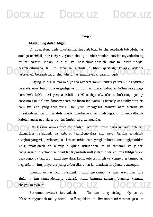 Kirish
   Mavzuning dolzarbligi:       
O zbekistonimizda   mustaqillik sharofati bilan barcha sohalarda tub islohotlar
amalga oshirildi ,    iqtisodiy rivojlantirishning o zbek  mod	
 e li, kadrlar  tayyorlashning
milliy   dasturi   ishlab   chiqildi   va   bosqichma-bosqich   amalga   oshirilmoqda.
Mamlakatimizda   ta lim   sohasiga   alohida   e tibor   qaratilib,   kelajak   avlodni	
 
tarbiyalash borasida zarur shart-sharoitlar, imkoniyatlar yaratilmoqda.     
B ugungi   kunda   dunyo   miqiyosida   axborot   kommunikatsiya   tizimining   yuksak
darajada   rivoj   topib   borayotganligi   va   bu   boshqa   sohalar   qatorida     ta ’ lim   jarayoniga
ham   kirib   kelib ,     uni   yanada   sifatli   tashkil   etishga   o ’ z   ta ’ sirini   ko ’ rsatayotganligi
barchamizga   ma ’ lum .  Bunday sharoitda inson faoliyatining nazariy va amaliy qirralari
ham   uzluksiz   yangilanib   turishi   tabiiydir.   Pedagogik   faoliyat   ham   alohida   va
murakkab mehnat turi sifatida bundan mustasno emas. Pedagoglar o z faoliyatlarida	

kafolatlangan natijalarni qo lga kiritishga urinmoqdalar.	

  XXI   asrni   olimlarimiz   tomonidan     axborot   texnologiyalari   asri   deb   tan
olinganligi   pedagogik   va   axborot   texnologiyalari   kun   sayin   barcha   sohalarda
rivojlanayotgani,   jumladan,   ta lim   sohasida   ham   yangi   axborot   texnologiyalaridan	

keng   foydalanish   an anaviy   o qitish   usullaridan   ko ra   samarali   va   yuqori	
  
natijalarga olib kelmoqda.  Kadrlar tayy	
 o rlash milliy dasturi”da ko zda tutilganidek,	
pedagogik va t axborot texnologoyalari, kompyuterlashtirish va kompyuter tarmoqlari
negizida ta lim jarayonini yangi axborotlar bilan ta minlash rivojlanib bormoqda.	
 
Shuning   uchun   ham   pedagogik     texnologiyalarni     ta lim   jarayoniga   joriy	

etish,   ta lim   samaradorligini   oshirish   uchun   tinimsiz   izlanish   bugungi   kunning	

ehtiyojiga aylandi.                 
Barkamol   avlodni   tarbiyalash     Ta lim   to g risdagi   Qonun   va	
     
Kadrlar tayyorlash	
   milliy dastiri da Respublika   ta lim xodimlari zimmasiga o ta	   