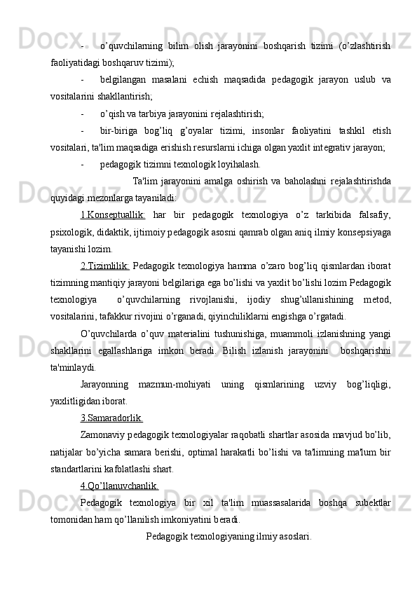 - o’quvchilarning   bilim   olish   jarayonini   boshqarish   tizimi   (o’zlashtirish
faoliyatidagi boshqaruv tizimi);
- b е lgilangan   masalani   е chish   maqsadida   p е dagogik   jarayon   uslub   va
vositalarini shakllantirish;
- o’qish va tarbiya jarayonini r е jalashtirish;
- bir-biriga   bog’liq   g’oyalar   tizimi,   insonlar   faoliyatini   tashkil   etish
vositalari, ta'lim maqsadiga erishish r е surslarni ichiga olgan yaxlit int е grativ jarayon;
- p е dagogik tizimni t е xnologik loyihalash.
                            Ta'lim   jarayonini   amalga   oshirish   va   baholashni   r е jalashtirishda
quyidagi m е zonlarga tayaniladi:
1.Kons    е   ptuallik:      har   bir   p е dagogik   t е xnologiya   o’z   tarkibida   falsafiy,
psixologik, didaktik, ijtimoiy p е dagogik asosni qamrab olgan aniq ilmiy kons е psiyaga
tayanishi lozim.
2.Tizimlilik:   P е dagogik  t е xnologiya  hamma   o’zaro   bog’liq   qismlardan   iborat
tizimning mantiqiy jarayoni b е lgilariga ega bo’lishi va yaxlit bo’lishi lozim P е dagogik
t е xnologiya     o’quvchilarning   rivojlanishi,   ijodiy   shug’ullanishining   m е tod,
vositalarini, tafakkur rivojini o’rganadi, qiyinchiliklarni engishga o’rgatadi.
O’quvchilarda   o’quv   mat е rialini   tushunishiga,   muammoli   izlanishning   yangi
shakllarini   egallashlariga   imkon   b е radi.   Bilish   izlanish   jarayonini     boshqarishni
ta'minlaydi.
Jarayonning   mazmun-mohiyati   uning   qismlarining   uzviy   bog’liqligi,
yaxlitligidan iborat.
3.Samaradorlik.
Zamonaviy p е dagogik t е xnologiyalar raqobatli shartlar asosida mavjud bo’lib,
natijalar  bo’yicha samara  b е rishi,  optimal  harakatli  bo’lishi  va ta'limning ma'lum  bir
standartlarini kafolatlashi shart.
4.Qo’llanuvchanlik.
P е dagogik   t е xnologiya   bir   xil   ta'lim   muassasalarida   boshqa   sub е ktlar
tomonidan ham qo’llanilish imkoniyatini b е radi.
                           P е dagogik t е xnologiyaning ilmiy asoslari. 
