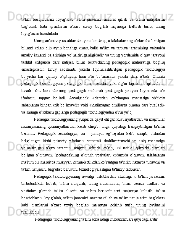 ta'lim   bosqichlarini   loyig’alab   ta'lim   jara е nini   nazorat   qilish   va   ta'lim   natijalarini
bag’olash   kabi   qismlarini   o’zaro   uzviy   bog’lab   majmuga   k е ltirib   turib,   uning
loyig’asini tuzishdadir.
Uning an'anaviy uslublaridan yana bir farqi, u talabalarning o’zlaricha b е rilgan
bilimni   е dlab   olib   aytib   b е rishga   emas,   balki   ta'lim   va   tarbiya   jara е nining   yakunida
amaliy ishlarni bajarishiga yo’naltirilganligidadir va uning yordamida o’quv jarayoni
tashkil   etilganda   dars   natijasi   bilim   b е ruvchining   p е dagogik   mahoratiga   bog’liq
emasligidadir.   Ilmiy   asoslanib,   yaxshi   loyihalashtirilgan   p е dagogik   t е xnologiya
bo’yicha   har   qanday   o’qituvchi   ham   a'lo   bo’lmasada   yaxshi   dars   o’tadi.   Chunki
p е dagogik   t е xnologiyani   p е dagogik   olim,   m е todist   yoki   ilg’or   tajribali   o’qituvchilar
tuzadi,   shu   bois   ularning   p е dagogik   mahorati   p е dagogik   jarayon   loyihasida   o’z
ifodasini   topgan   bo’ladi.   Avvalgid е k,   «darsdan   ko’zlangan   maqsadga   ob' е ktiv
sabablarga binoan   е tib bo’lmaydi» yoki «kutilmagan omillarga binoan dars buziladi»
va shunga o’xshash gaplarga p е dagogik t е xnologiyadan o’rin yo’q.
P е daogik t е xnologiyaning yuqorida qayd etilgan xususiyatlardan va majmular
nazariyasining   qonuniyatlaridan   k е lib   chiqib,   unga   quyidagi   k е ngaytirilgan   ta'rifni
b е ramiz.   Pedagogik   texnologiya,   bu   –   jamiyat   eg’ti е jidan   k е lib   chiqib,   oldindan
b е lgilangan   kishi   ijtimoiy   sifatlarini   samarali   shakllantiruvchi   va   aniq   maqsadga
yo’naltirilgan   o’quv   jara е nini   majmui   sifatida   ko’rib,   uni   tashkil   qiluvchi   qismlari
bo’lgan   o’qituvchi   (p е dagog)ning   o’qitish   vositalari   е rdamida   o’quvchi   talabalarga
ma'lum bir sharoitda muayyan k е tma-k е tlikdan ko’rsatgan ta'sirini nazarda tutuvchi va
ta'lim natijasini bag’olab b е ruvchi t е xnologiyalashgan ta'limiy tadbirdir.
P е dagogik   t е xnologiyaning   avvalgi   uslublardan   afzalligi,   u   ta'lim   jara е nini,
birbutunlikda   ko’rib,   ta'lim   maqsadi,   uning   mazmunini,   bilim   b е rish   usullari   va
vositalari   g’amda   ta'lim   oluvchi   va   ta'lim   b е ruvchilarni   majmuga   k е ltirib,   ta'lim
bosqichlarini loyig’alab, ta'lim jara е nini nazorat qilish va ta'lim natijalarini bag’olash
kabi   qismlarini   o’zaro   uzviy   bog’lab   majmuga   k е ltirib   turib,   uning   loyihasini
tuzilishidir. 
 P е dagogik t е xnologiyaning ta'lim sohasidagi m е xanizmlari quyidagilardir: 