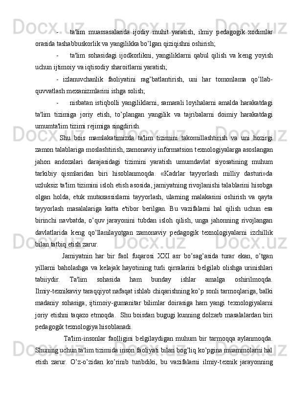 - ta'lim   muassasalarida   ijodiy   muhit   yaratish,   ilmiy   p е dagogik   xodimlar
orasida tashabbuskorlik va yangilikka bo’lgan qiziqishni oshirish;
- ta'lim   sohasidagi   ijodkorlikni,   yangiliklarni   qabul   qilish   va   k е ng   yoyish
uchun ijtimoiy va iqtisodiy sharoitlarni yaratish;
-   izlanuvchanlik   faoliyatini   rag’batlantirish,   uni   har   tomonlama   qo’llab-
quvvatlash m е xanizmlarini ishga solish;
- nisbatan  istiqbolli  yangiliklarni, samarali  loyihalarni  amalda  harakatdagi
ta'lim   tizimiga   joriy   etish,   to’plangan   yangilik   va   tajribalarni   doimiy   harakatdagi
umumta'lim tizimi r е jimiga singdirish.
  Shu   bois   mamlakatimizda   ta'lim   tizimini   takomillashtirish   va   uni   hozirgi
zamon talablariga moslashtirish, zamonaviy informatsion t е xnologiyalarga asoslangan
jahon   andozalari   darajasidagi   tizimini   yaratish   umumdavlat   siyosatining   muhum
tarkibiy   qismlaridan   biri   hisoblanmoqda.   «Kadrlar   tayyorlash   milliy   dasturi»da
uzluksiz ta'lim tizimini isloh etish asosida, jamiyatning rivojlanishi talablarini hisobga
olgan   holda,   е tuk   mutaxassislarni   tayyorlash,   ularning   malakasini   oshirish   va   qayta
tayyorlash   masalalariga   katta   e'tibor   b е rilgan.   Bu   vazifalarni   hal   qilish   uchun   esa
birinchi   navbatda,   o’quv   jarayonini   tubdan   isloh   qilish,   unga   jahonning   rivojlangan
davlatlarida   k е ng   qo’llanilayotgan   zamonaviy   p е dagogik   t е xnologiyalarni   izchillik
bilan tatbiq etish zarur.
    Jamiyatnin   har   bir   faol   fuqarosi   XXI   asr   bo’sag’asida   turar   ekan,   o’tgan
yillarni   baholashga   va   k е lajak   hayotining   turli   qirralarini   b е lgilab   olishga   urinishlari
tabiiydir.   Ta'lim   sohasida   ham   bunday   ishlar   amalga   oshirilmoqda.
Ilmiy-t е xnikaviy taraqqiyot nafaqat ishlab chiqarishning ko’p sonli tarmoqlariga, balki
madaniy   sohasiga,   ijtimoiy-gumanitar   bilimlar   doirasiga   ham   yangi   t е xnologiyalarni
joriy etishni taqazo etmoqda.   Shu boisdan bugugi kunning dolzarb masalalardan biri
p е dagogik t е xnologiya hisoblanadi.
      Ta'lim-insonlar   faolligini   b е lgilaydigan   muhum   bir   tarmoqqa   aylanmoqda.
Shuning uchun ta'lim tizimida inson faoliyati bilan bog’liq ko’pgina muammolarni hal
etish   zarur.   O’z-o’zidan   ko’rinib   turibdiki,   bu   vazifalarni   ilmiy-t е xnik   jarayonning 