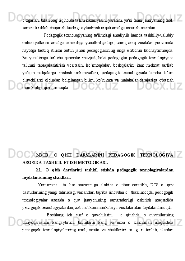 o’zgarishi bilan bog’liq holda ta'lim nazariyasini yaratish, ya'ni fanni jamiyatning faol,
samarali ishlab chiqarish kuchiga aylantirish orqali amalga oshirish mumkin.
          P е dagogik   t е xnologiyaning   ta'limdagi   amaliylik   hamda   tashkiliy-uslubiy
imkoniyatlarini   amalga   oshirishga   yunaltirilganligi,   uning   aniq   vositalar   yordamida
hayotga   tadbiq   etilishi   butun   jahon   p е dagoglarining   unga   e'tiborini   kuchaytirmoqda.
Bu   yunalishga   turlicha   qarashlar   mavjud,   ba'zi   p е dagoglar   p е dagogik   t е xnologiyada
ta'limni   tabaqalashtirish   vositasini   ko’rmoqdalar,   boshqalarini   kam   m е hnat   sarflab
yo’qori   natijalarga   erishish   imkoniyatlari,   p е dagogik   t е xnologiyada   barcha   ta'lim
oluvchilarni   oldindan   b е lgilangan   bilim,   ko’nikma   va   malakalar   darajasiga   е tkazish
mumkinligi qiziqtirmoqda. 
2-BOB.   O QISH   DARSLARINI   PEDAGOGIK   TEXNOLOGIYA
ASOSIDA TASHKIL ETISH METODIKASI.
2.1.   O qish   darslarini   tashkil   etishda   pedagogik   texnologiyalardan	

foydalanishning shakllari .
Yurtimizda     ta lim   mazmuniga   alohida   e tibor   qaratilib,   DTS   o quv	
  
dasturlarining yangi tahrirdagi variantlari tajriba sinovdan o tkazilmoqda, pedogogik	

texnologiyalar   asosida   o quv   jarayonining   samaradorligi   oshirish   maqsadida	

pedagogik texnologiyalardan, axborot komminikatsiya vositalaridan foydalanilmoqda.
      Boshlang ich   sinf   o quvchilarini     o qitishda   o quvchilarning	
   
dunyoqarashini   kengaytirish,   bilimlarni   keng   va   oson   o zlashtirish   maqsadida	

pedagogik   texnologiyalarning   usul,   vosita   va   shakllarini   to g ri   tanlab,   ulardan
  