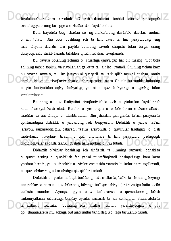 foydalanish   muhim   sanaladi.   O qish   darslarini   tashkil   etishda   pedagogik
texnologiyalarning ko pgina metodlaridan foydalaniladi.	

Bola   hayotida   bog chadan   so ng   maktabning   dastlabki   davrlari   muhim	
 
o rin   tutadi.   Shu   bois   boshlang ich   ta lim   davri   ta lim   jarayonidagi   eng	
   
mas uliyatli   davrdir.   Bu   paytda   bolaning   savodi   chiqishi   bilan   birga,   uning	

dunyoqarashi shakl- lanadi, tafakkur qilish malakasi rivojlanadi.
Bu   davrda   bolaning   zehnini   o stirishga   qaratilgan   har   bir   mashg ulot   bola	
 
aqlining tarkib topishi va rivojlanishiga katta ta sir ko rsatadi. Shuning uchun ham	
 
bu   davrda,   avvalo,   ta lim   jarayonini   qiziqarli,   ta sirli   qilib   tashkil   etishga,   motiv	
 
hosil qilish va uni rivojlantirishga e tibor qaratish lozim. Chunki bu muddat bolaning	

o yin   faoliyatidan   aqliy   faoliyatga,   ya ni   o quv   faoliyatiga   o tganligi   bilan	
   
xarakterlanadi.
Bolaning   o quv   faoliyatini   rivojlantirishda   turli   o yinlardan   foydalanish	
 
katta   ahamiyat   kasb   etadi.   Bolalar   o yin   orqali   o z   bilimlarini   mukammallash-	
 
tiradilar   va   uni   chuqur   o zlashtiradilar.   Shu   jihatdan   qaraganda,   taTim   jarayonida	

qoTlanadigan   didaktik   o yinlaming   roli   beqiyosdir.   Didaktik   o yinlar   taTim
 
jarayoni   samaradorligini   oshiradi,   taTim   jarayonida   o quvchilar   faolligini,   o qish	
 
motivlarini   rivojlan-   tiradi.   0 qish   motivlari   ta lim   jarayonini   pedagogik	
 
texnologiyalar asosida tashkil etishda ham muhim o rin tutadi.	

Didaktik   o’yinlar   boshlang ich   sinflarda   ta limning   samarali   borishiga	
 
o quvchilarning   o quv-bilish   faoliyatini   muvaffaqiyatli   boshqarishga   ham   katta	
 
yordam  beradi, ya ni  didaktik o yinlar vositasida  nazariy bilimlar oson egallanadi,	
 
o quv- chilarning bilim olishga qiziqishlari ortadi.	

Didaktik   o yinlar   nafaqat   boshlang ich   sinflarda,   balki   ta limning   keyingi	
  
bosqichlarida  ham  o quvchilarning  bilimga  boTgan  ishtiyoqlari  rivojiga  katta  turtki	

boTishi   mumkin.   Ayniqsa   qiyin   o z-   lashtiruvchi   o quvchilarning   bilish	
 
imkoniyatlarini   oshirishga   bunday   oyinlar   samarali   ta sir   koTsatadi.   Shuni   alohida	

ta kidlash   lozimki,   boshlang ich   sinflar   uchun   yaratilayotgan   o quv	
  
qo llanmalarida shu sohaga oid materiallar tanqisligi ko zga tashlanib turadi. 
  