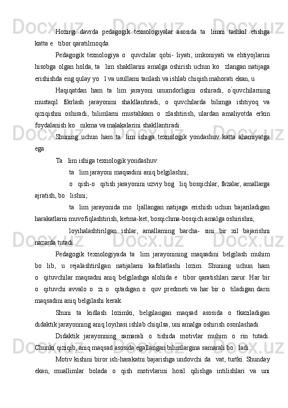 Hozirgi   davrda   pedagogik   texnologiyalar   asosida   ta limni   tashkil   etishga
katta e tibor qaratilmoqda.	

Pedagogik   texnologiya   o quvchilar   qobi-   liyati,   imkoniyati   va   ehtiyojlarini	

hisobga   olgan  holda,   ta lim   shakllarini   amalga   oshirish   uchun  ko zlangan   natijaga	
 
erishishda eng qulay yo l va usullami tanlash va ishlab chiqish mahorati ekan, u 

Haqiqatdan   ham   ta lim   jarayoni   unumdorligini   oshiradi,   o	
 ’
quvchilarning
mustaqil   fikrlash   jarayonini   shakllantiradi,   o quvchilarda   bilimga   ishtiyoq   va	

qiziqishni   oshiradi,   bilimlarni   mustahkam   o zlashtirish,   ulardan   amaliyotda   erkin	

foydalanish ko nikma va malakalarini shakllantiradi.	

Shuning   uchun   ham   ta lim   ishiga   texnologik   yondashuv   katta   ahamiyatga	

ega.
Ta lim ishiga texnologik yondashuv:	

 ta lim jarayoni maqsadini aniq belgilashni;	

 o qish-o qitish jarayonini uzviy bog liq bosqichlar, fazalar, amallarga
  
ajratish, bo lishni;	

 ta lim   jarayonida   mo ljallangan   natijaga   erishish   uchun   bajariladigan	
 
harakatlarni muvofiqlashtirish, ketma-ket, bosqichma-bosqich amalga oshirishni;
 loyihalashtirilgan   ishlar,   amallaming   barcha-   sini   bir   xil   bajarishni
nazarda tutadi.
Pedagogik   texnologiyada   ta lim   jarayonining   maqsadini   belgilash   muhim	

bo lib,   u   rejalashtirilgan   natijalarni   kafolatlashi   lozim.   Shuning   uchun   ham	

o qituvchilar   maqsadni   aniq   belgilashga   alohida   e tibor   qaratishlari   zarur.   Har   bir
 
o qituvchi   avvalo   o zi   o qitadigan   o quv   predmeti   va   har   bir   o tiladigan   darsi
    
maqsadini aniq belgilashi kerak.
Shuni   ta kidlash   lozimki,   belgilangan   maqsad   asosida   o tkaziladigan	
 
didaktik jarayonning aniq loyihasi ishlab chiqilsa, uni amalga oshirish osonlashadi.
Didaktik   jarayonning   samarali   o tishida   motivlar   muhim   o rin   tutadi.	
 
Chunki qiziqib, aniq maqsad asosida egallangan bilimlargina samarali bo ladi.	

Motiv kishini biror ish-harakatni bajarishga undovchi da vat, turtki. Shunday	

ekan,   muallimlar   bolada   o qish   motivlarini   hosil   qilishga   intilishlari   va   uni	
 
