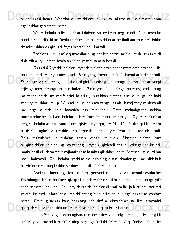 o stirishlari   kerak.   Motivlar   o quvchilami   bilim,   ko nikma   va   malakalami   oson  
egallashlariga yordam beradi.
Motiv   bolada   bilim   olishga   ishtiyoq   va   qiziqish   uyg otadi.   0 qituvchilar	
 
bundan   mohirlik   bilan   foydalanishlari   va   o quvchilarga   beriladigan   mustaqil   ishlar	

tizimini ishlab chiqishlari foydadan xoli bo lmaydi.

Boshlang ich   sinf   o	
 ’
qituvchilarining   har   bir   darsni   tashkil   etish   uchun   turli
didaktik o yinlardan foydalanishlari yaxshi samara beradi.	

Chunki 6-7 yoshli bolalar hayotida maktab davri ancha murakkab davr bo lib,	

bolalar   oldida   jiddiy   sinov   turadi.   Bola   yangi   hayot   -   maktab   hayotiga   kirib   boradi.
Endi u yangi jamoaning a zosi ekanligini his etishga, intizomga bo ysunishga, yangi	
 
rejimga   moslashishga   majbur   boMadi.   Bola   yosh   bo lishiga   qaramay,   endi   uning	

maktabda   oqish,   uy   vazifalarini   bajarish,   murakkab   materiallarni   o r-   ganish   kabi	

zarur yumushlari ko p. Muhimi, o yindan maktabga, kundalik majburiy va davomli	
 
mehnatga   o tish   bola   hayotida   tub   burilishdir.   Hatto   maktabgacha   tarbiya	

muassasalaridan   kelgan   bolalar   uchun   ham   bu   oson   kechmaydi.   Uydan   maktabga
kelgan   bolalarga   esa   yana   ham   qiyin.   Ayniqsa,   sinfda   40 45   daqiqalik   darsda	

o tirish, tinglash  va topshiriqlarni bajarish, uzoq aqliy mehnat  bolani  tez toliqtiradi.	

Bola   maktabdan,   o qishdan   sovib   ketishi   mumkin.   Shuning   uchun   ham	

o qituvchilar   bolalarning   maktabdagi   hayotini   qiziqarli   tashkil   etishga   intilishlari,	

motiv hosil qilish va uni rivojlantirishga harakat qilishlari lozim. Motiv o z- o zidan	
 
hosil   bolmaydi.   Uni   bolalar   yoshiga   va   psixologik   xususiyatlariga   mos   didaktik
o yinlar va mustaqil ishlar vositasida hosil qilish mumkin.	

Ayniqsa   boshlang ich   ta lim   jarayonida   pedagogik   texnologiyalardan	
 
foydalangan holda darslarni qiziqarli olib borish natijasida o quvchilarni darsga jalb	

etish   samarali   bo ladi.   Shunday   darslarda   bolalar   diqqati   to	
 ’
liq   jalb   etiladi,   xotirasi
yaxshi   ishlaydi.   Motivlar   o quvchilaming   bilimlarini   chuqur   egallashlariga   yordam	

beradi.   Shuning   uchun   ham   boshlang ich   sinf   o qituvchilari   ta lim   jarayonini	
  
qiziqarli motivlar asosida tashkil etishga e tibor qaratishlari zarur.	

        «Pedagogik texnologiya» tushunchasining vujudga kelishi, ta`limning ilk
tashkiliy   va   metodik   shakllarining   vujudga   kelishi   bilan   bogli q .   Individual   ta`lim 