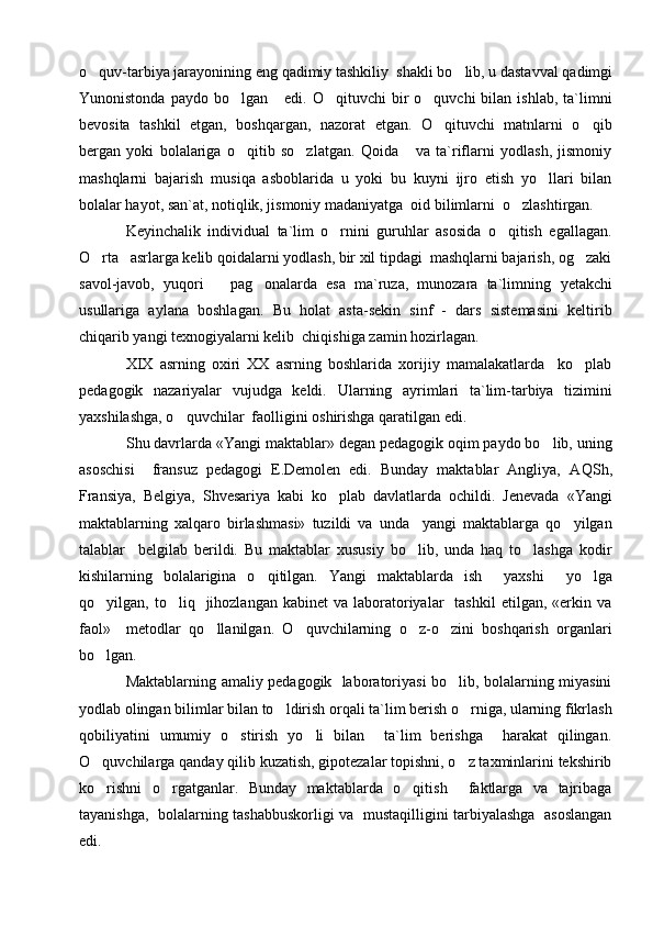 o q uv-tarbiya jarayonining eng  q adimiy tashkiliy  shakli b o	 lib, u dastavval  q adimgi
Y u nonistonda  paydo  bo lgan       edi.  O qituvchi   bir  o quvchi  bilan  ishlab,   ta`limni	
  
bevosita   tashkil   etgan,   boshqargan,   nazorat   etgan.   O qituvchi   matnlarni   o qib	
 
bergan   yoki   bolalariga   o qitib   so zlatgan.   Qoida       va   ta`riflarni   yodlash,   jismoniy	
 
mashqlarni   bajarish   mu s i q a   asboblarida   u   yoki   bu   kuyni   ijro   etish   yo llari   bilan	

bolalar hayot, san`at, notiqlik, jismoniy madaniyatga  oid bilimlarni  o zlashtirgan.	

Keyinchalik   individual   ta`lim   o rnini   guruhlar   asosida   o qitish   egallagan.	
 
O rta   asrlarga kelib qoidalarni yodlash, bir xil tipdagi  mashqlarni bajarish, og zaki	
 
savol-javob,   yuqori       pag onalarda   esa   ma`ruza,   munozara   ta`limning  	
 y etakchi
usullariga   aylana   boshlagan.   Bu   holat   asta-sekin   sinf   -   dars   sistemasini   keltirib
chiqarib yangi texnogiyalarni kelib  chiqishiga zamin hozirlagan.
XIX   asrning   oxiri   XX   asrning   boshlarida   xorijiy   mamalakatlarda     ko plab	

pedagogik   nazariyalar   vujudga   keldi.   Ularning   ayrimlari   ta`lim-tarbiya   tizimini
yaxshilashga, o quvchilar  faolligini oshirishga qaratilgan edi.	

S h u davrlarda «Y a ngi maktablar» degan pedagogik oqim paydo bo lib, uning	

asoschisi     fransuz   pedagogi   E.Demolen   edi.   Bunday   maktablar   Angliya,   A Q S h ,
Fransiya,   Belgiya,   S h vesariya   kabi   ko plab   davlatlarda   ochildi.   Jenevada   «Y	
 a ngi
maktablarning   xalqaro   birlashmasi»   tuzildi   va   unda     yangi   maktablarga   qo yilgan	

talablar     belgilab   berildi.   Bu   maktablar   xususiy   bo lib,   unda   haq   to lashga   kodir	
 
kishilarning   bolalarigina   o qitilgan.   Y	
 a ngi   maktablarda   ish     yaxshi     yo lga	
qo yilgan,  to liq    jihozlangan   kabinet   va  laboratoriyalar    tashkil   etilgan,  «erkin  va	
 
faol»     metodlar   qo llanilgan.   O quvchilarning   o z-o zini   boshqarish   organlari	
   
bo lgan. 	

Maktablarning amaliy pedagogik   laboratoriyasi bo lib, bolalarning miyasini	

yodlab olingan bilimlar bilan to ldirish orqali ta`lim berish o rniga, ularning fikrlash	
 
qobiliyatini   umumiy   o stirish   yo li   bilan     ta`lim   berishga     harakat   qilingan.	
 
O quvchilarga qanday qilib kuzatish, gipotezalar topishni, o z taxminlarini tekshirib	
 
ko rishni   o rgatganlar.   Bunday   maktablarda   o qitish     faktlarga   va   tajribaga
  
tayanishga,   bolalarning tashabbuskorligi va   mustaqilligini tarbiyalashga   asoslangan
edi.  