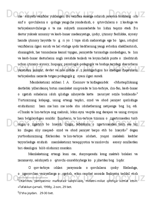 ma suliyatli vazifalar yukla n gan. Bu vazifani amalga oshirish jarayoni boshlang ich	
sinf o quvchilarini o qishiga yangicha yondashish, o qituvchilarni o z kasbiga va	
   
tarbiyalanuvchilarga   o ta   ma suliyatli   munosabatda   bo lishni   taqozo   etadi.   Bu	
  
dastu r  yuksak umumiy va kasb-hunar madaniyatiga, ijodiy, ijtimoiy faollikka, siyosiy
hamda   ijtimoiy   hayotda   to g ri   yo l   topa   olish   mahoratiga   ega   bo lgan,   istiqbol	
   
vazifalarini ilgari surish va hal etishga qodir kadrlarning yangi avlodini shakllantirish,
shuningdek, har tomonlama kamol topgan,   jamiyatda turmushga moslashgan, ta lim	

va  kasb-hunar   dasturlarini   ongli   ravishda   tanlash   va   keyinchalik   puxta  o zlashtirish	

uchun ijtimoiy-siyosiy, huquqiy, psixologik-pedagogik va boshqa tarzdagi sharoitlarni
yaratishni   jamiyat,   davlat   va   oila   oldida   o z   javobgarligini   his   etadigan   fuqarolarni	

tarbiyalashni nazarda tutgan pedagogik g oyani ilgari suradi. 	

  Mamlakatimiz   rahbari   I.   A.     Karimov   ta`kidlaganidek:       «Mustaqillikning
dastlabki  yillaridanoq  butun  mamlakat  miqyosida  ta`lim-tarbiya,  ilm-fan,  kasb-hunar
o rgatish   sohalarini   isloh   qilishga   nihoyatda   katta     zaruriyat   sezila   boshlandi»	
 1
Y u rtimizning   kelajagi,   uning   ertangi   taqdiri,   ozod   va   obod   jamiyat   qurilishiga
erishishimiz     ham   ma`lum   ma`noda   shu   islohatlarning   natijasiga   bog liq   edi.	

«C h unki ta`lim-tarbiya ong mahsuli, lekin ayni va q tda ong darajasi va uning rivojini
ham   belgilaydigan   omildir.   Binobarin,   ta`lim-tarbiya   tizimini   o zgartirmasdan   turib	

ongni   o zgartirib   bo lmaydi.   Ongni,   tafakkurni   o zgartirmasdan   turib   esa   biz	
  
ko zlagan   oliy   maqsad-   ozod   va   obod   jamiyat   barpo   etib   bo lmaydi»	
  2
  degan
yurtboshimizning   fikrlaridan   ta`lim-tarbiya   islohati,   yuqori   malakali   kadrlar
tayyorlashga   erishish       mamlakatimiz   taraqqiyotini   ta`minlovchi       asosiy   omillardan
biri ekanligini  bilib olishimiz mumkin .
Mamlakatning   ertangi   kuni   esa,   dunyoqarashi   keng   maktab   bolalari   va
zamonaviy, salohiyatli o qituvchi-murabbiylarga ko p jihatdan bog liqdir	
   .
O quv-tarbiya   ishlari   jarayonida   o quvchilarni   ijodiy   fikrlashga,	
 
o zgaruvchan   vaziyatlarga   o rgatish,   erkin   raqobat   asosida   faoliyatni   tashkil   etish	
 
1
I.Kаrimоv.   Jаmiyatimiz   mаfkurаsi   хаlqni-хаlq,   millаtni-millаt   qilishgа   хizmаt   etsin.
«Tаfаkkur»jurnаli, 1998y, 2-sоn, 29 bеt.
2
O’ shа jоydаn.   29-30 bеt. 