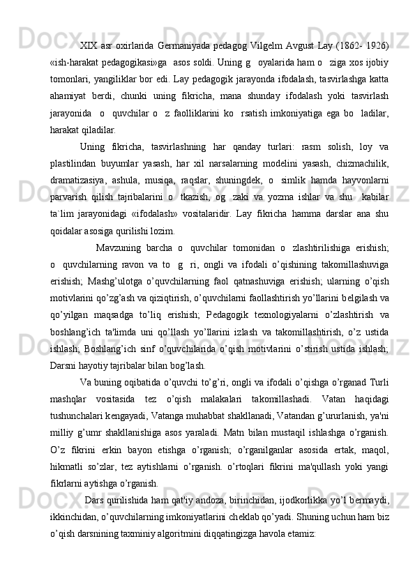 XIX   asr   oxirlarida   Germaniyada   pedagog   Vilgelm   Avgust   Lay   (1862-   1926)
«ish-harakat pedagogikasi»ga   asos soldi. Uning g oyalarida ham o ziga xos ijobiy 
tomonlari, yangiliklar  bor  edi. Lay pedagogik jarayonda ifodalash,  tasvirlashga katta
ahamiyat   berdi,   chunki   uning   fikricha,   mana   shunday   ifodalash   yoki   tasvirlash
jarayonida     o quvchilar   o z   faolliklarini   ko rsatish   imkoniyatiga   ega   bo ladilar,	
   
harakat qiladilar.
Uning   fikricha,   tasvirlashning   har   qanday   turlari:   rasm   solish,   loy   va
plastilindan   buyumlar   yasash,   har   xil   narsalarning   modelini   yasash,   chizmachilik,
dramatizasiya,   ashula,   musiqa,   raqslar,   shuningdek,   o simlik   hamda   hayvonlarni	

parvarish   qilish   tajribalarini   o tkazish,   og zaki   va   yozma   ishlar   va   shu     kabilar	
 
ta`lim   jarayonidagi   «ifodalash»   vositalaridir.   Lay   fikricha   hamma   darslar   ana   shu
qoidalar asosiga qurilishi lozim.  
      Mavzuning   barcha   o quvchilar   tomonidan   o zlashtirilishiga   erishish;	
 
o quvchilarning   ravon   va   to g ri,   ongli   va   ifodali   o’qishining   takomillashuviga	
  
erishish;   Mashg’ulotga   o’quvchilarning   faol   qatnashuviga   erishish;   ularning   o’qish
motivlarini qo’zg’ash va qiziqtirish, o’quvchilarni faollashtirish yo’llarini b е lgilash va
qo’yilgan   maqsadga   to’liq   erishish;   P е dagogik   t е xnologiyalarni   o’zlashtirish   va
boshlang’ich   ta'limda   uni   qo’llash   yo’llarini   izlash   va   takomillashtirish,   o’z   ustida
ishlash;   Boshlang’ich   sinf   o’quvchilarida   o’qish   motivlarini   o’stirish   ustida   ishlash;
Darsni hayotiy tajribalar bilan bog’lash.
Va buning oqibatida o’quvchi to’g’ri, ongli va ifodali o’qishga o’rganad Turli
mashqlar   vositasida   t е z   o’qish   malakalari   takomillashadi.   Vatan   haqidagi
tushunchalari k е ngayadi, Vatanga muhabbat shakllanadi, Vatandan g’ururlanish, ya'ni
milliy   g’umr   shakllanishiga   asos   yaraladi.   Matn   bilan   mustaqil   ishlashga   o’rganish.
O’z   fikrini   erkin   bayon   etishga   o’rganish;   o’rganilganlar   asosida   ertak,   maqol,
hikmatli   so’zlar,   t е z   aytishlarni   o’rganish.   o’rtoqlari   fikrini   ma'qullash   yoki   yangi
fikrlarni aytishga o’rganish.
Dars qurilishida ham qat'iy andoza, birinchidan, ijodkorlikka yo’l b е rmaydi,
ikkinchidan, o’quvchilarning imkoniyatlarini ch е klab qo’yadi. Shuning uchun ham biz
o’qish darsnining taxminiy algoritmini diqqatingizga havola etamiz: 