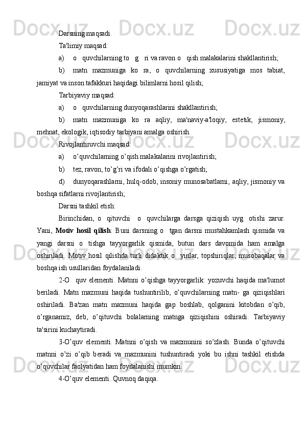 Darsning maqsadi.
Ta'limiy maqsad:
a) o quvchilarning to g ri va ravon o qish malakalarini shakllantirish;   
b) matn   mazmuniga   ko ra,   o quvchilarning   xususiyatiga   mos   tabiat,	
 
jamiyat va inson tafakkuri haqidagi bilimlarni hosil qilish;
Tarbiyaviy maqsad:
a) o quvchilarning dunyoqarashlarini shakllantirish;	

b) matn   mazmuniga   ko ra   aqliy,   ma'naviy-a'loqiy,   est	
 е tik,   jismoniy,
m е hnat, ekologik, iqtisodiy tarbiyani amalga oshirish.
Rivojlantiruvchi maqsad:
a) o’quvchilarning o’qish malakalarini rivojlantirish;
b) t е z, ravon, to’g’ri va ifodali o’qishga o’rgatish;
d) dunyoqarashlarni, hulq-odob, insoniy munosabatlarni, aqliy, jismoniy va
boshqa sifatlarni rivojlantirish;
Darsni tashkil etish:
Birinchidan,   o qituvchi     o quvchilarga   darsga   qiziqish   uyg otishi   zarur.	
  
Yani,   Motiv   hosil   qilish :   Buni   darsning   o tgan   darsni   mustahkamlash   qismida   va	

yangi   darsni   o tishga   tayyorgarlik   qismida,   butun   dars   davomida   ham   amalga	

oshiriladi.   Motiv   hosil   qilishda   turli   didaktik   o yinlar,   topshiriqlar,   musobaqalar   va	

boshqa ish usullaridan foydalaniladi.
2-O quv   el	
 е m е nti.   Matnni   o’qishga   tayyorgarlik:   yozuvchi   haqida   ma'lumot
b е riladi.   Matn   mazmuni   haqida   tushuntirilib,   o’quvchilarning   matn-   ga   qiziqishlari
oshiriladi.   Ba'zan   matn   mazmuni   haqida   gap   boshlab,   qolganini   kitobdan   o’qib,
o’rganamiz,   d е b,   o’qituvchi   bolalarning   matnga   qiziqishini   oshiradi.   Tarbiyaviy
ta'sirini kuchaytiradi.
3-O’quv   el е m е nti.   Matnni   o’qish   va   mazmunini   so’zlash.   Bunda   o’qituvchi
matnni   o’zi   o’qib   b е radi   va   mazmunini   tushuntiradi   yoki   bu   ishni   tashkil   etishda
o’quvchilar faolyatidan ham foydalanishi mumkin.
4-O’quv el е m е nti. Quvnoq daqiqa. 