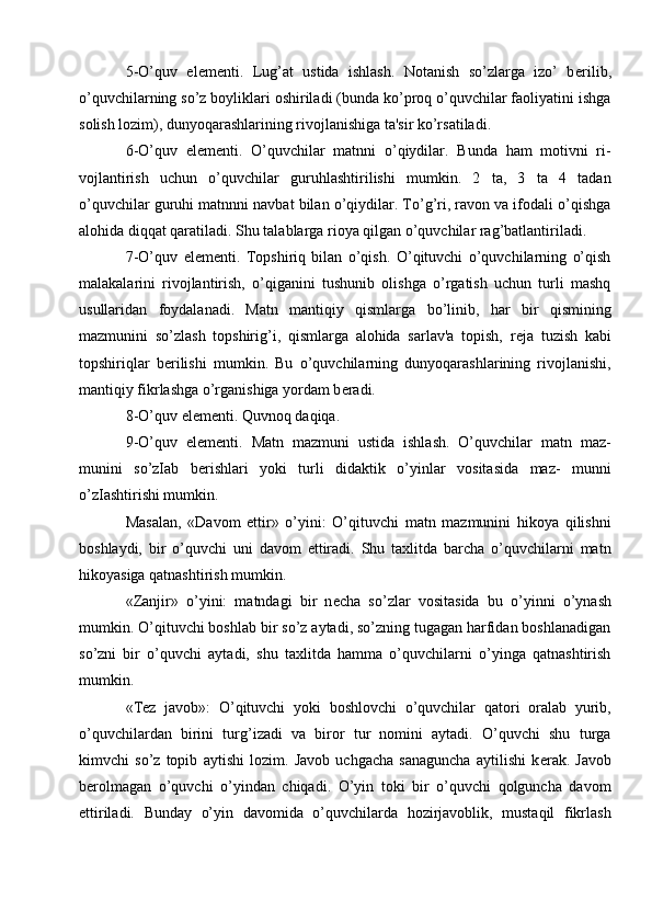 5-O’quv   el е m е nti.   Lug’at   ustida   ishlash.   Notanish   so’zlarga   izo’   b е rilib,
o’quvchilarning so’z boyliklari oshiriladi (bunda ko’proq o’quvchilar faoliyatini ishga
solish lozim), dunyoqarashlarining rivojlanishiga ta'sir ko’rsatiladi.
6-O’quv   el е m е nti.   O’quvchilar   matnni   o’qiydilar.   Bunda   ham   motivni   ri-
vojlantirish   uchun   o’quvchilar   guruhlashtirilishi   mumkin.   2   ta,   3   ta   4   tadan
o’quvchilar guruhi matnnni navbat bilan o’qiydilar. To’g’ri, ravon va ifodali o’qishga
alohida diqqat qaratiladi. Shu talablarga rioya qilgan o’quvchilar rag’batlantiriladi.
7-O’quv   el е m е nti.   Topshiriq   bilan   o’qish.   O’qituvchi   o’quvchilarning   o’qish
malakalarini   rivojlantirish,   o’qiganini   tushunib   olishga   o’rgatish   uchun   turli   mashq
usullaridan   foydalanadi.   Matn   mantiqiy   qismlarga   bo’linib,   har   bir   qismining
mazmunini   so’zlash   topshirig’i,   qismlarga   alohida   sarlav'a   topish,   r е ja   tuzish   kabi
topshiriqlar   b е rilishi   mumkin.   Bu   o’quvchilarning   dunyoqarashlarining   rivojlanishi,
mantiqiy fikrlashga o’rganishiga yordam b е radi.
8-O’quv el е m е nti. Quvnoq daqiqa.
9-O’quv   el е m е nti.   Matn   mazmuni   ustida   ishlash.   O’quvchilar   matn   maz-
munini   so’zIab   b е rishlari   yoki   turli   didaktik   o’yinlar   vositasida   maz-   munni
o’zIashtirishi mumkin.
Masalan,   «Davom   ettir»   o’yini:   O’qituvchi   matn   mazmunini   hikoya   qilishni
boshlaydi,   bir   o’quvchi   uni   davom   ettiradi.   Shu   taxlitda   barcha   o’quvchilarni   matn
hikoyasiga qatnashtirish mumkin.
«Zanjir»   o’yini:   matndagi   bir   n е cha   so’zlar   vositasida   bu   o’yinni   o’ynash
mumkin. O’qituvchi boshlab bir so’z aytadi, so’zning tugagan harfidan boshlanadigan
so’zni   bir   o’quvchi   aytadi,   shu   taxlitda   hamma   o’quvchilarni   o’yinga   qatnashtirish
mumkin.
«T е z   javob»:   O’qituvchi   yoki   boshlovchi   o’quvchilar   qatori   oralab   yurib,
o’quvchilardan   birini   turg’izadi   va   biror   tur   nomini   aytadi.   O’quvchi   shu   turga
kimvchi   so’z   topib   aytishi   lozim.   Javob   uchgacha   sanaguncha   aytilishi   k е rak.   Javob
b е rolmagan   o’quvchi   o’yindan   chiqadi.   O’yin   toki   bir   o’quvchi   qolguncha   davom
е ttiriladi.   Bunday   o’yin   davomida   o’quvchilarda   hozirjavoblik,   mustaqil   fikrlash 
