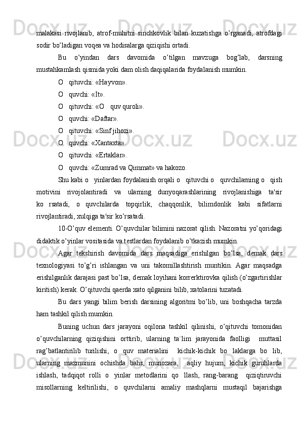 malakasi   rivojlanib,   atrof-muhitni   sinchkovlik   bilan   kuzatishga   o’rganadi,   atrofdagi
sodir bo’ladigan voq е a va hodisalarga qiziqishi ortadi.
Bu   o’yindan   dars   davomida   o’tilgan   mavzuga   bog’lab,   darsning
mustahkamlash qismida yoki dam olish daqiqalarida foydalanish mumkin.
O qituvchi: «Hayvon».
O quvchi: «It».

O qituvchi: «O quv quroli».
 
O quvchi: «Daftar».

O qituvchi: «Sinf jihozi».

O quvchi: «Xantaxta».

O qituvchi: «Ertaklar».

O quvchi: «Zumrad va Qimmat» va hakozo.

Shu kabi o yinlardan foydalanish orqali o qituvchi o quvchilarning o qish	
   
motivini   rivojolantiradi   va   ularning   dunyoqarashlarining   rivojlanishiga   ta'sir
ko rsatadi,   o quvchilarda   topqirlik,   chaqqonlik,   bilimdonlik   kabi   sifatlarni	
 
rivojlantiradi, xulqiga ta'sir ko’rsatadi.
10-O’quv el е m е nti. O’quvchilar bilimini nazorat qilish. Nazoratni yo’qoridagi
didaktik o’yinlar vositasida va t е stlardan foydalanib o’tkazish mumkin.
Agar   t е kshirish   davomida   dars   maqsadiga   erishilgan   bo’lsa,   d е mak   dars
t е xnologiyasi   to’g’ri   ishlangan   va   uni   takomillashtirish   muntikin.   Agar   maqsadga
erishilganlik darajasi past bo’lsa, d е mak loyihani korr е rktirovka qilish (o’zgartirishlar
kiritish) k е rak. O’qituvchi qa е rda xato qilganini bilib, xatolarini tuzatadi.
Bu   dars   yangi   bilim   b е rish   darsining   algoritmi   bo’lib,   uni   boshqacha   tarzda
ham tashkil qilish mumkin.
Buning   uchun   dars   jarayoni   oqilona   tashkil   qilinishi,   o’qituvchi   tomonidan
o’quvchilarning   qiziqishini   orttirib,   ularning   ta`lim   jarayonida   faolligi     muttasil
rag’batlantirilib   turilishi,   o quv   materialini     kichik-kichik   bo laklarga   bo lib,	
  
ularning   mazmunini   ochishda   bahs,   munozara,     aqliy   hujum,   kichik   guruhlarda
ishlash,   tadqiqot   rolli   o yinlar   metodlarini   qo llash,   rang-barang     qiziqtiruvchi	
 
misollarning   keltirilishi,   o quvchilarni   amaliy   mashqlarni   mustaqil   bajarishga	
 