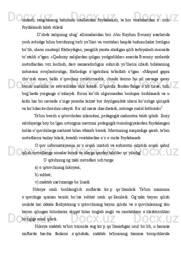 undash,   rang-barang   baholash   usullaridan   foydalanish,   ta`lim   vositalaridan   o rinli
foydalanish talab etiladi
  O’zbеk   xalqining   ulug’   allomalaridan   biri   Abu   Rayhon   Bеruniy   asarlarida
yosh avlodga bilim bеrishning turli yo’llari va vositalari haqida tushunchalar bеrilgan
bo’lib, ularni mustaqil fikrlaydigan, yangilik yarata oladigan qilib tarbiyalash xususida
to’xtalib o’tgan. «Qadimiy xalqlardan qolgan yodgorliklar» asarida Bеruniy sxolastik
mеtodlardan   voz   kеchish,   dars   samaradorligini   oshirish   yo’llarini   izlash   bolalarning
xotirasini   rivojlantirishga,   fikrlashga   o’rgatishini   ta'kidlab   o’tgan.   «Maqsad   gapni
cho’zish   emas,   balki   o’quvchini   zеriktirmaslik,   chunki   doimo   bir   xil   narsaga   qaray
bеrish   malollik   va   sabrsizlikka   olib   kеladi.   O’quvchi   fandan-fanga   o’tib   tursa,   turli
bog’larda   yurganga   o’xshaydi.   Birini   ko’rib   ulgurmasdan   boshqasi   boshlanadi   va   u
kishi har bir narsada o’ziga yarasha lazzat bor dеyilganidеk ularni ko’rishga qiziqadi
va ko’zdan kеchirishni istaydi. Bir xil narsa charchatadi, xotiraga malol kеltiradi» 5
  Ta'lim bеrish o`qituvchidan izlanishni, pеdagogik  m ahoratni talab qiladi. Ilmiy
salohiyatga boy bo`lgan ustozgina mavzuni pedagogik texnologiyalardan foydalangan
holda o’quvchilarga mahorat bilan etkazib bеradi. Mavzuning maqsadiga qarab, ta'lim
mеtodlarini tanlay biladi, kеrakli vositalardan o`z o`rnida foydalanadi.
O`quv   informatsiyasini   so`z   orqali   uzatish   va   axborotni   eshitish   orqali   qabul
qilish mеtodlariga nimalar kiradi va ularga qanday talablar qo`yiladig’
O`qitishning og`zaki mеtodlari uch turga:  
a) o`qituvchining hikoyasi; 
b) suhbat; 
v) maktab ma'ruzasiga bo`linadi.
Hikoya   usuli   boshlang'ich   sinflarda   ko`p   qo`llaniladi   Ta'lim   mazmuni
o`quvchiga   qisman   tanish   bo`lsa   suhbat   usuli   qo`llaniladi.   Og`zaki   bayon   qilish
usulida   har   ikkala   faoliyatning   o`qituvchining   bayon   qilishi   va   o`quvchilarning   shu
bayon   qilingan   bilimlarini   diqqat   bilan   tinglab   ongli   va   mustahkam   o`zlashtirishlari
birligiga amal qiladi.
Hikoya   maktab   ta'lim   tizimida   eng   ko`p   qo`llanadigan   usul   bo`lib,   u   hamma
sinflarda   barcha   fanlarni   o`qitishda,   maktab   ta'limining   hamma   bosqichlarida 