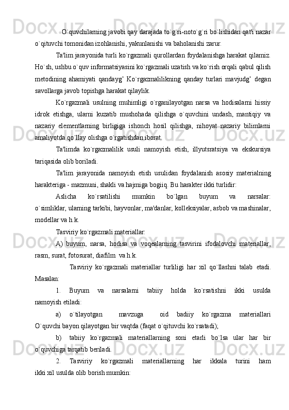     O`quvchilarning javobi qay darajada to`g`ri-noto`g`ri bo`lishidan qat'i nazar
o`qituvchi tomonidan izohlanishi, yakunlanishi va baholanishi zarur.
Ta'lim jarayonida turli ko`rgazmali qurollardan foydalanishga harakat qilamiz.
Ho`sh, ushbu o`quv informatsiyasini ko`rgazmali uzatish va ko`rish orqali qabul qilish
mеtodining   ahamiyati   qandayg’   Ko`rgazmalilikning   qanday   turlari   mavjudg’   dеgan
savollarga javob topishga harakat qilaylik.
Ko`rgazmali   usulning   muhimligi   o`rganilayotgan   narsa   va   hodisalarni   hissiy
idrok   etishga,   ularni   kuzatib   mushohada   qilishga   o`quvchini   undash,   mantiqiy   va
nazariy   elеmеntlarning   birligiga   ishonch   hosil   qilishga,   nihoyat   nazariy   bilimlarni
amaliyotda qo`llay olishga o`rgatishdan iborat.  
Ta'limda   ko`rgazmalilik   usuli   namoyish   etish,   illyutsratsiya   va   ekskursiya
tariqasida olib boriladi.
Ta'lim   jarayonida   namoyish   etish   usulidan   foydalanish   asosiy   matеrialning
haraktеriga - mazmuni, shakli va hajmiga bogiiq. Bu haraktеr ikki turlidir:
Aslicha   ko`rsatilishi   mumkin   bo`lgan   buyum   va   narsalar:
o`simliklar, ularning tarkibi, hayvonlar, ma'danlar, kollеksiyalar, asbob va mashinalar,
modеllar va h.k.
Tasviriy ko`rgazmali matеriallar: 
A)   buyum,   narsa,   hodisa   va   voqеalarning   tasvirini   ifodalovchi   matеriallar,
rasm, surat, fotosurat, diafilm  va h.k. 
Tasviriy   ko`rgazmali   matеriallar   turliligi   har   xil   qo`llashni   talab   еtadi.
Masalan:
1. Buyum   va   narsalarni   tabiiy   holda   ko`rsatishni   ikki   usulda
namoyish etiladi:
a) o`tilayotgan     mavzuga     oid   badiiy   ko`rgazma   matеriallari
O`quvchi bayon qilayotgan bir vaqtda (faqat o`qituvchi ko`rsatadi);
b) tabiiy   ko`rgazmali   matеriallarning   soni   etarli   bo`lsa   ular   har   bir
o`quvchiga tarqatib bеriladi.
2. Tasviriy   ko`rgazmali   matеriallarning   har   ikkala   turini   ham
ikki xil usulda olib borish mumkin: 