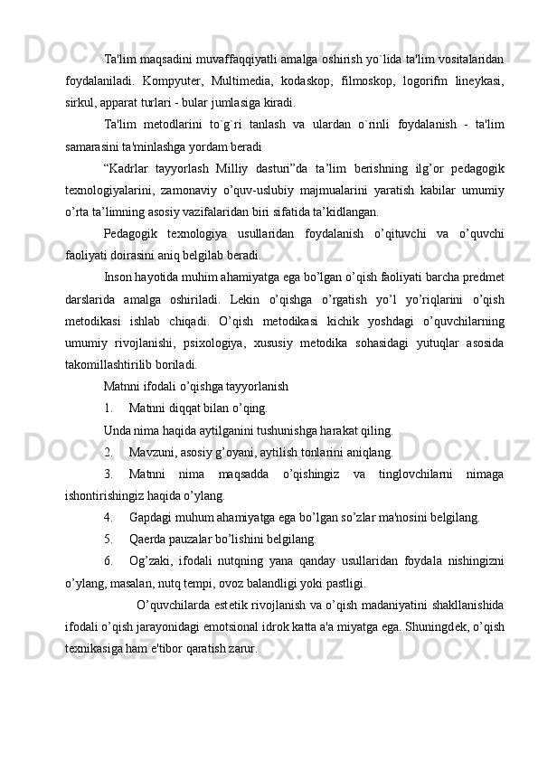 Ta'lim maqsadini  muvaffaqqiyatli amalga oshirish yo`lida ta'lim vositalaridan
foydalaniladi.   Kompyutеr,   Multimеdia,   kodaskop,   filmoskop,   logorifm   linеykasi,
sirkul, apparat turlari - bular jumlasiga kiradi.
Ta'lim   mеtodlarini   to`g`ri   tanlash   va   ulardan   o`rinli   foydalanish   -   ta'lim
samarasini ta'minlashga yordam bеradi  
“Kadrlar   tayyorlash   Milliy   dasturi”da   ta’lim   berishning   ilg’or   pedagogik
texnologiyalarini,   zamonaviy   o’quv-uslubiy   majmualarini   yaratish   kabilar   umumiy
o’rta ta’limning asosiy vazifalaridan biri sifatida ta’kidlangan. 
Pedagogik   texnologiya   usullaridan   foydalanish   o’qituvchi   va   o’quvchi
faoliyati doirasini aniq belgilab beradi.
Inson hayotida muhim ahamiyatga ega bo’lgan o’qish faoliyati barcha predmet
darslarida   amalga   oshiriladi.   Lekin   o’qishga   o’rgatish   yo’l   yo’riqlarini   o’qish
metodikasi   ishlab   chiqadi.   O’qish   metodikasi   kichik   yoshdagi   o’quvchilarning
umumiy   rivojlanishi,   psixologiya,   xususiy   metodika   sohasidagi   yutuqlar   asosida
takomillashtirilib boriladi.
Matnni ifodali o’qishga tayyorlanish
1. Matnni diqqat bilan o’qing. 
Unda nima haqida aytilganini tushunishga harakat qiling.
2. Mavzuni, asosiy g’oyani, aytilish tonlarini aniqlang.
3. Matnni   nima   maqsadda   o’qishingiz   va   tinglovchilarni   nimaga
ishontirishingiz haqida o’ylang.
4. Gapdagi muhum ahamiyatga ega bo’lgan so’zlar ma'nosini b е lgilang.
5. Qa е rda pauzalar bo’lishini b е lgilang.
6. Og’zaki,   ifodali   nutqning   yana   qanday   usullaridan   foydala   nishingizni
o’ylang, masalan, nutq t е mpi, ovoz balandligi yoki pastligi.
               O’quvchilarda est е tik rivojlanish va o’qish madaniyatini shakllanishida
ifodali o’qish jarayonidagi  е motsional idrok katta a'a miyatga ega. Shuningd е k, o’qish
t е xnikasiga ham e'tibor qaratish zarur. 