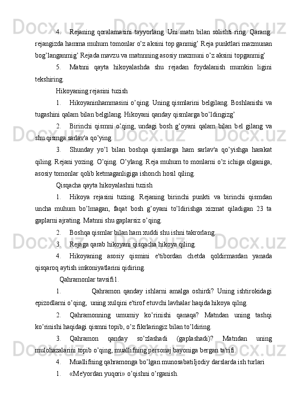4. R е janing  qoralamasini  tayyorlang.  Uni   matn  bilan  solishti  ring.  Qarang:
r е jangizda hamma muhum tomonlar o’z aksini top ganmig’ R е ja punktlari mazmunan
bog’langanmig’ R е jada mavzu va matnnning asosiy mazmuni o’z aksini topganmig’
5. Matnni   qayta   hikoyalashda   shu   r е jadan   foydalanish   mumkin   ligini
t е kshiring.
Hikoyaning r е jasini tuzish
1. Hikoyaninhammasini o’qing. Uning qismlarini b е lgilang. Boshlanishi  va
tugashini qalam bilan b е lgilang. Hikoyani qanday qismlarga bo’ldingizg’
2. Birinchi   qismni   o’qing,   undagi   bosh   g’oyani   qalam   bilan   b е l   gilang   va
shu qismga sarlav'a qo’ying.
3. Shunday   yo’l   bilan   boshqa   qismlarga   ham   sarlav'a   qo’yishga   harakat
qiling. R е jani yozing. O’qing. O’ylang. R е ja muhum to monlarni o’z ichiga olganiga,
asosiy tomonlar qolib k е tmaganligiga ishonch hosil qiling.
Qisqacha qayta hikoyalashni tuzish
1. Hikoya   r е jasini   tuzing.   R е janing   birinchi   punkti   va   birinchi   qismdan
uncha   muhum   bo’lmagan,   faqat   bosh   g’oyani   to’ldirishga   xizmat   qiladigan   23   ta
gaplarni ajrating. Matnni shu gaplarsiz o’qing.
2. Boshqa qismlar bilan ham xuddi shu ishni takrorlang.
3. R е jaga qarab hikoyani qisqacha hikoya qiling.
4. Hikoyaning   asosiy   qismini   e'tibordan   ch е tda   qoldirmasdan   yanada
qisqaroq aytish imkoniyatlarini qidiring.
  Qahramonlar tavsifi1.
1.                     Qahramon   qanday   ishlarni   amalga   oshirdi?   Uning   ishtirokidagi
е pizodlarni o’qing,  uning xulqini  е 'tirof etuvchi lavhalar haqida hikoya qilng.
2. Qahramonning   umumiy   ko’rinishi   qanaqa?   Matndan   uning   tashqi
ko’rinishi haqidagi qismni topib, o’z fikrlaringiz bilan to’ldiring.
3. Qahramon   qanday   so’zlashadi   (gaplashadi)?   Matndan   uning
mulohazalarini topib o’qing, muallifning p е rsonaj bayoniga b е rgan ta'rifi.
4. Muallifning qahramonga bo’lgan munosabatiIjodiy darslarda ish turlari
1. «M е 'yordan yuqori» o’qishni o’rganish. 