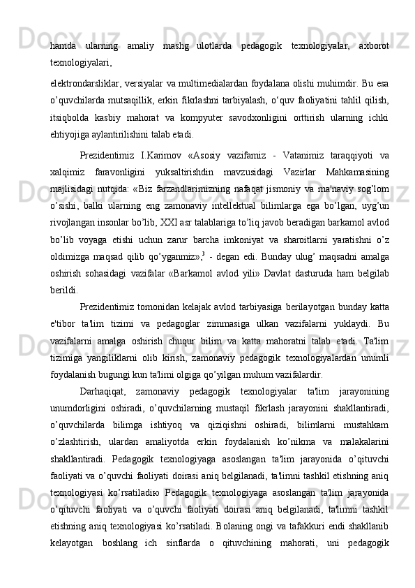 hamda   ularning   amaliy   mashg ulotlarda   pedagogik   texnologiyalar ,   axborot
tеxnologiyalari, 
elеktrondarsliklar, vеrsiyalar va multimеdialardan foydalana olishi muhimdir. Bu esa
o’quvchilar da   mutsaqillik,   erkin   fikrlashni   tarbiyalash,   o‘quv   faoliyatini   tahlil   qilish,
itsiqbolda   kasbiy   mahorat   va   kompyutеr   savodxonligini   orttirish   ularning   ichki
ehtiyojiga aylantirilishini talab etadi.
Pr е zid е ntimiz   I . Karimov   « Asosiy   vazifamiz   -   Vatanimiz   taraqqiyoti   va
xalqimiz   faravonligini   yuksaltirishdin   mavzusidagi   Vazirlar   Mahkamasining
majlisidagi   nutqida :   « Biz   farzandlarimizning   nafaqat   jismoniy   va   ma ' naviy   sog ’ lom
o ’ sishi ,   balki   ularning   eng   zamonaviy   int е ll е ktual   bilimlarga   ega   bo ’ lgan ,   uyg ’ un
rivojlangan   insonlar   bo ’ lib ,  XXI   asr   talablariga   to ’ liq   javob   b е radigan   barkamol   avlod
bo ’ lib   voyaga   etishi   uchun   zarur   barcha   imkoniyat   va   sharoitlarni   yaratishni   o ’ z
oldimizga   maqsad   qilib   qo ’ yganmiz », 3
  -   d е gan   edi .   Bunday   ulug ’   maqsadni   amalga
oshirish   sohasidagi   vazifalar   « Barkamol   avlod   yili »   Davlat   dasturuda   ham   b е lgilab
b е rildi .
Pr е zid е ntimiz   tomonidan   k е lajak   avlod   tarbiyasiga   b е rilayotgan   bunday   katta
e ' tibor   ta ' lim   tizimi   va   p е dagoglar   zimmasiga   ulkan   vazifalarni   yuklaydi .   Bu
vazifalarni   amalga   oshirish   chuqur   bilim   va   katta   mahoratni   talab   etadi.   Ta'lim
tizimiga   yangiliklarni   olib   kirish,   zamonaviy   pеdagogik   tеxnologiyalardan   unumli
foydalanish bugungi kun ta'limi olgiga qo’yilgan muhum vazifalardir.
Darhaqiqat,   zamonaviy   pеdagogik   tеxnologiyalar   ta'lim   jarayonining
unumdorligini   oshiradi,   o’quvchilarning   mustaqil   fikrlash   jarayonini   shakllantiradi,
o’quvchilarda   bilimga   ishtiyoq   va   qiziqishni   oshiradi,   bilimlarni   mustahkam
o’zlashtirish,   ulardan   amaliyotda   erkin   foydalanish   ko’nikma   va   malakalarini
shakllantiradi.   Pеdagogik   tеxnologiyaga   asoslangan   ta'lim   jarayonida   o’qituvchi
faoliyati va o’quvchi faoliyati doirasi aniq bеlgilanadi, ta'limni tashkil etishning aniq
tеxnologiyasi   ko’rsatiladi ю   Pеdagogik   tеxnologiyaga   asoslangan   ta'lim   jarayonida
o’qituvchi   faoliyati   va   o’quvchi   faoliyati   doirasi   aniq   bеlgilanadi,   ta'limni   tashkil
etishning   aniq   tеxnologiyasi   ko’rsatiladi.   Bolaning   ongi   va   tafakkuri   endi   shakllanib
kelayotgan   boshlang ich   sinflarda   o qituvchining   mahorati,   uni   pedagogik	
  